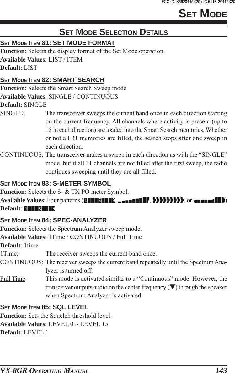 VX-8GR OPERATING MANUAL 143SET MODE ITEM 81: SET MODE FORMATFunction: Selects the display format of the Set Mode operation.Available Values: LIST / ITEMDefault: LISTSET MODE ITEM 82: SMART SEARCHFunction: Selects the Smart Search Sweep mode.Available Values: SINGLE / CONTINUOUSDefault: SINGLESINGLE: The transceiver sweeps the current band once in each direction startingon the current frequency. All channels where activity is present (up to15 in each direction) are loaded into the Smart Search memories. Whetheror not all 31 memories are filled, the search stops after one sweep ineach direction.CONTINUOUS: The transceiver makes a sweep in each direction as with the “SINGLE”mode, but if all 31 channels are not filled after the first sweep, the radiocontinues sweeping until they are all filled.SET MODE ITEM 83: S-METER SYMBOLFunction: Selects the S- &amp; TX PO meter Symbol.Available Values: Four patterns ( ,  ,  , or  )Default: SET MODE ITEM 84: SPEC-ANALYZERFunction: Selects the Spectrum Analyzer sweep mode.Available Values: 1Time / CONTINUOUS / Full TimeDefault: 1time1Time: The receiver sweeps the current band once.CONTINUOUS: The receiver sweeps the current band repeatedly until the Spectrum Ana-lyzer is turned off.Full Time: This mode is activated similar to a “Continuous” mode. However, thetransceiver outputs audio on the center frequency () through the speakerwhen Spectrum Analyzer is activated.SET MODE ITEM 85: SQL LEVELFunction: Sets the Squelch threshold level.Available Values: LEVEL 0 ~ LEVEL 15Default: LEVEL 1SET MODESET MODE SELECTION DETAILSFCC ID: K6620415X20 / IC:511B-20415X20