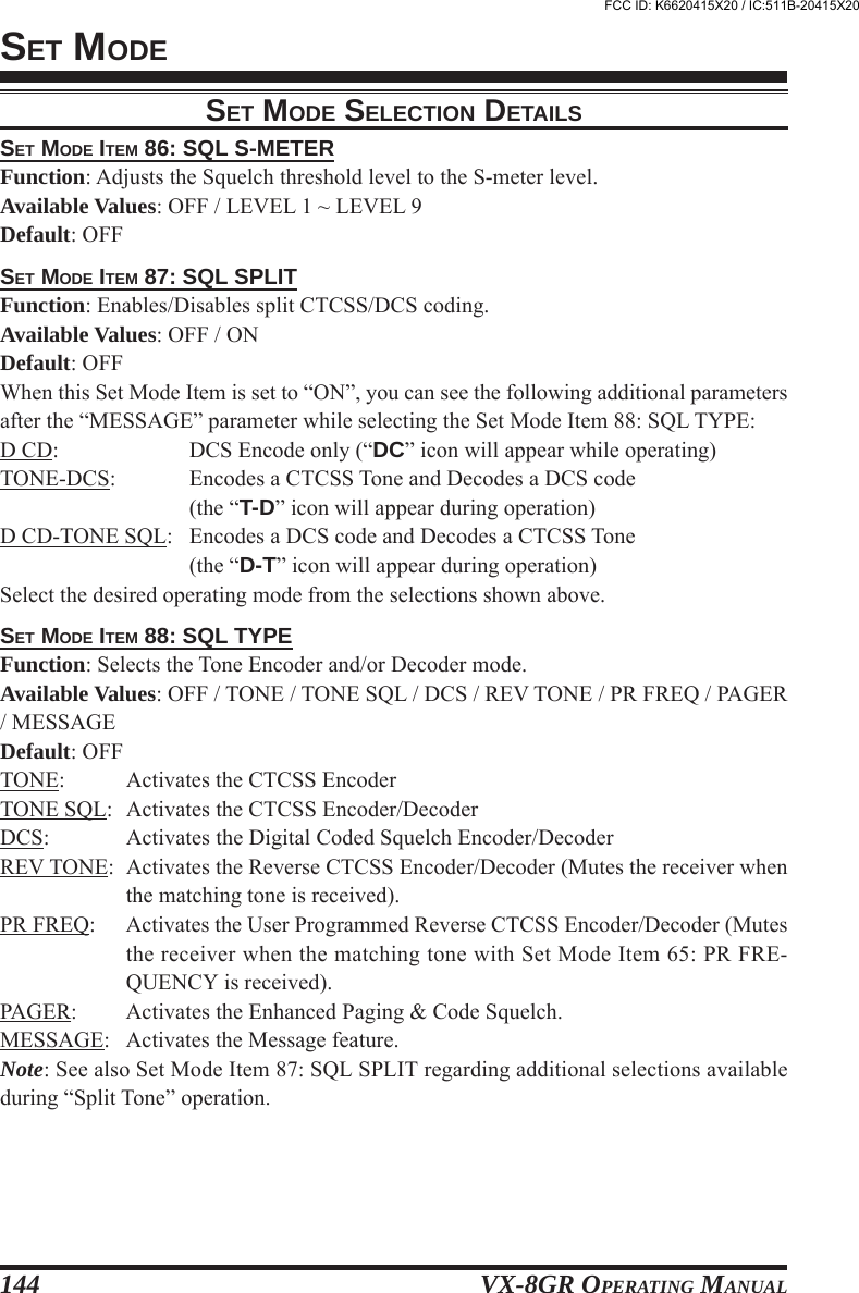 VX-8GR OPERATING MANUAL144SET MODE ITEM 86: SQL S-METERFunction: Adjusts the Squelch threshold level to the S-meter level.Available Values: OFF / LEVEL 1 ~ LEVEL 9Default: OFFSET MODE ITEM 87: SQL SPLITFunction: Enables/Disables split CTCSS/DCS coding.Available Values: OFF / ONDefault: OFFWhen this Set Mode Item is set to “ON”, you can see the following additional parametersafter the “MESSAGE” parameter while selecting the Set Mode Item 88: SQL TYPE:D CD: DCS Encode only (“DC” icon will appear while operating)TONE-DCS: Encodes a CTCSS Tone and Decodes a DCS code(the “T-D” icon will appear during operation)D CD-TONE SQL: Encodes a DCS code and Decodes a CTCSS Tone(the “D-T” icon will appear during operation)Select the desired operating mode from the selections shown above.SET MODE ITEM 88: SQL TYPEFunction: Selects the Tone Encoder and/or Decoder mode.Available Values: OFF / TONE / TONE SQL / DCS / REV TONE / PR FREQ / PAGER/ MESSAGEDefault: OFFTONE: Activates the CTCSS EncoderTONE SQL: Activates the CTCSS Encoder/DecoderDCS: Activates the Digital Coded Squelch Encoder/DecoderREV TONE: Activates the Reverse CTCSS Encoder/Decoder (Mutes the receiver whenthe matching tone is received).PR FREQ: Activates the User Programmed Reverse CTCSS Encoder/Decoder (Mutesthe receiver when the matching tone with Set Mode Item 65: PR FRE-QUENCY is received).PAGER: Activates the Enhanced Paging &amp; Code Squelch.MESSAGE: Activates the Message feature.Note: See also Set Mode Item 87: SQL SPLIT regarding additional selections availableduring “Split Tone” operation.SET MODESET MODE SELECTION DETAILSFCC ID: K6620415X20 / IC:511B-20415X20