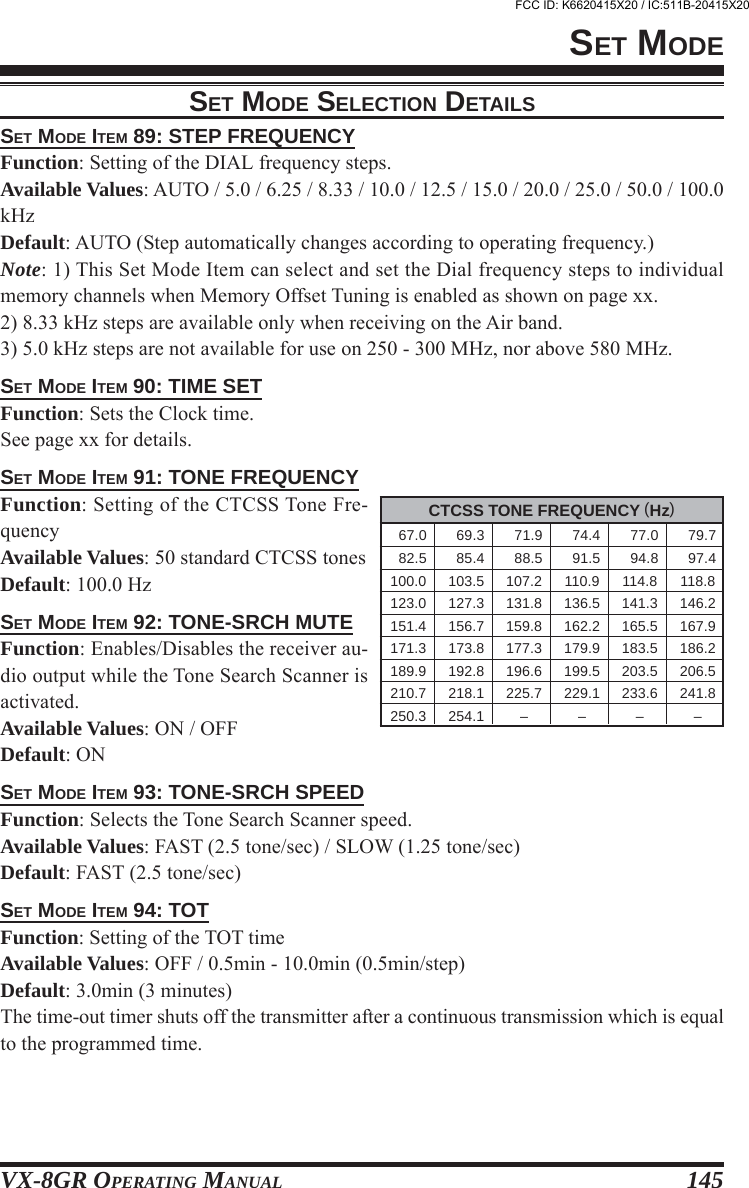 VX-8GR OPERATING MANUAL 145SET MODE ITEM 89: STEP FREQUENCYFunction: Setting of the DIAL frequency steps.Available Values: AUTO / 5.0 / 6.25 / 8.33 / 10.0 / 12.5 / 15.0 / 20.0 / 25.0 / 50.0 / 100.0kHzDefault: AUTO (Step automatically changes according to operating frequency.)Note: 1) This Set Mode Item can select and set the Dial frequency steps to individualmemory channels when Memory Offset Tuning is enabled as shown on page xx.2) 8.33 kHz steps are available only when receiving on the Air band.3) 5.0 kHz steps are not available for use on 250 - 300 MHz, nor above 580 MHz.SET MODE ITEM 90: TIME SETFunction: Sets the Clock time.See page xx for details.SET MODE ITEM 91: TONE FREQUENCYFunction: Setting of the CTCSS Tone Fre-quencyAvailable Values: 50 standard CTCSS tonesDefault: 100.0 HzSET MODE ITEM 92: TONE-SRCH MUTEFunction: Enables/Disables the receiver au-dio output while the Tone Search Scanner isactivated.Available Values: ON / OFFDefault: ONSET MODE ITEM 93: TONE-SRCH SPEEDFunction: Selects the Tone Search Scanner speed.Available Values: FAST (2.5 tone/sec) / SLOW (1.25 tone/sec)Default: FAST (2.5 tone/sec)SET MODE ITEM 94: TOTFunction: Setting of the TOT timeAvailable Values: OFF / 0.5min - 10.0min (0.5min/step)Default: 3.0min (3 minutes)The time-out timer shuts off the transmitter after a continuous transmission which is equalto the programmed time.SET MODESET MODE SELECTION DETAILSCTCSS TONE FREQUENCY (Hz)  67.0   69.3   71.9   74.4   77.0   79.7  82.5   85.4   88.5   91.5   94.8   97.4100.0 103.5 107.2 110.9 114.8 118.8123.0 127.3 131.8 136.5 141.3 146.2151.4 156.7 159.8 162.2 165.5 167.9171.3 173.8 177.3 179.9 183.5 186.2189.9 192.8 196.6 199.5 203.5 206.5210.7 218.1 225.7 229.1 233.6 241.8250.3 254.1 – – – –FCC ID: K6620415X20 / IC:511B-20415X20