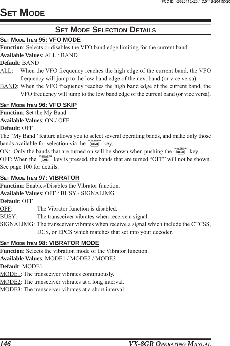 VX-8GR OPERATING MANUAL146SET MODE ITEM 95: VFO MODEFunction: Selects or disables the VFO band edge limiting for the current band.Available Values: ALL / BANDDefault: BANDALL: When the VFO frequency reaches the high edge of the current band, the VFOfrequency will jump to the low band edge of the next band (or vice versa).BAND: When the VFO frequency reaches the high band edge of the current band, theVFO frequency will jump to the low band edge of the current band (or vice versa).SET MODE ITEM 96: VFO SKIPFunction: Set the My Band.Available Values: ON / OFFDefault: OFFThe “My Band” feature allows you to select several operating bands, and make only thosebands available for selection via the B key.ON: Only the bands that are turned on will be shown when pushing the B key.OFF: When the B key is pressed, the bands that are turned “OFF” will not be shown.See page 100 for details.SET MODE ITEM 97: VIBRATORFunction: Enables/Disables the Vibrator function.Available Values: OFF / BUSY / SIGNALIMGDefault: OFFOFF: The Vibrator function is disabled.BUSY: The transceiver vibrates when receive a signal.SIGNALIMG: The transceiver vibrates when receive a signal which include the CTCSS,DCS, or EPCS which matches that set into your decoder.SET MODE ITEM 98: VIBRATOR MODEFunction: Selects the vibration mode of the Vibrator function.Available Values: MODE1 / MODE2 / MODE3Default: MODE1MODE1: The transceiver vibrates continuously.MODE2: The transceiver vibrates at a long interval.MODE3: The transceiver vibrates at a short interval.SET MODESET MODE SELECTION DETAILSFCC ID: K6620415X20 / IC:511B-20415X20