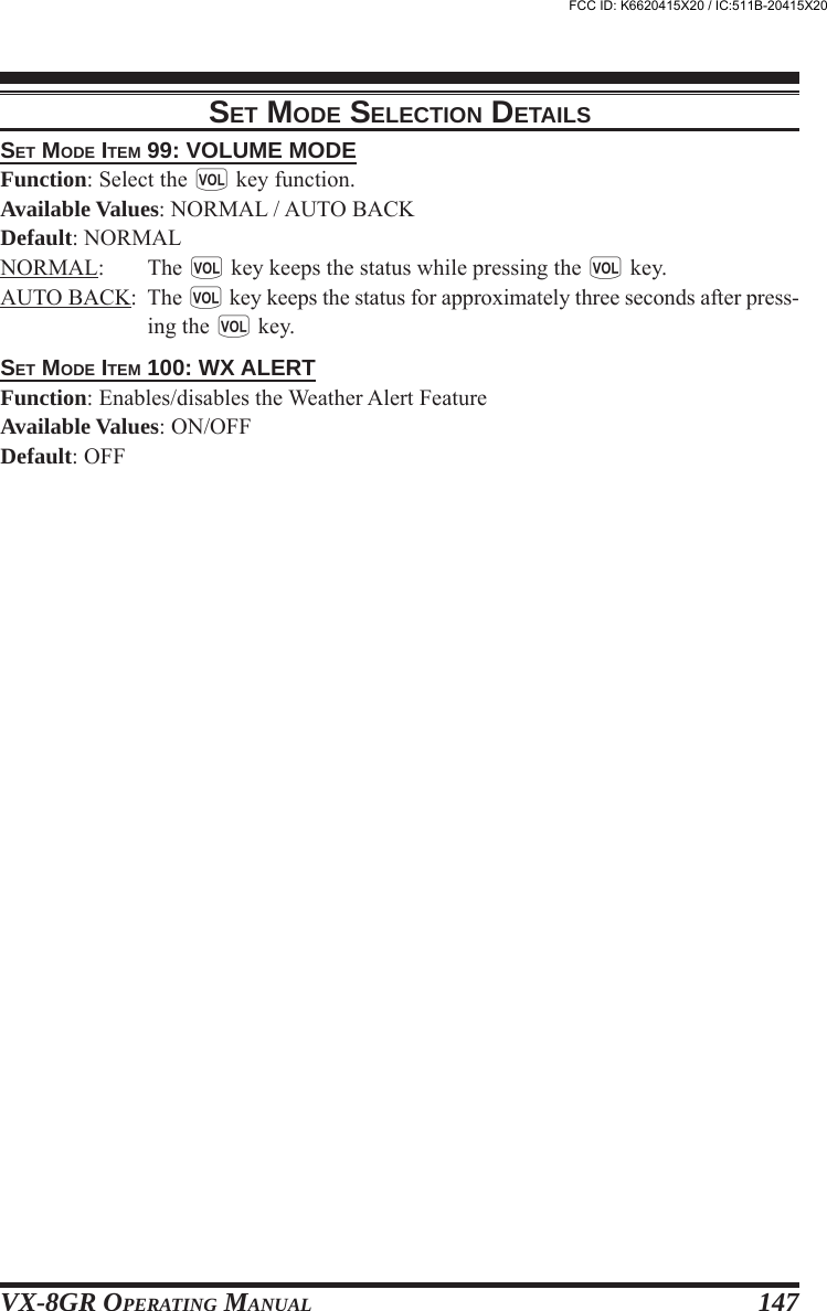 VX-8GR OPERATING MANUAL 147SET MODE ITEM 99: VOLUME MODEFunction: Select the g key function.Available Values: NORMAL / AUTO BACKDefault: NORMALNORMAL: The g key keeps the status while pressing the g key.AUTO BACK: The g key keeps the status for approximately three seconds after press-ing the g key.SET MODE ITEM 100: WX ALERTFunction: Enables/disables the Weather Alert FeatureAvailable Values: ON/OFFDefault: OFFSET MODE SELECTION DETAILSFCC ID: K6620415X20 / IC:511B-20415X20