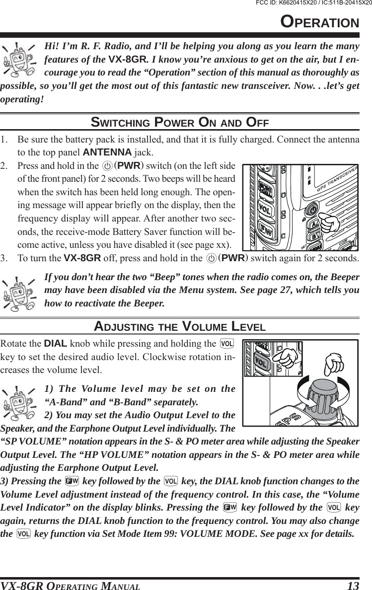 VX-8GR OPERATING MANUAL 13Hi! I’m R. F. Radio, and I’ll be helping you along as you learn the manyfeatures of the VX-8GR. I know you’re anxious to get on the air, but I en-courage you to read the “Operation” section of this manual as thoroughly aspossible, so you’ll get the most out of this fantastic new transceiver. Now. . .let’s getoperating!SWITCHING POWER ON AND OFF1. Be sure the battery pack is installed, and that it is fully charged. Connect the antennato the top panel ANTENNA jack.2. Press and hold in the p(PWR) switch (on the left sideof the front panel) for 2 seconds. Two beeps will be heardwhen the switch has been held long enough. The open-ing message will appear briefly on the display, then thefrequency display will appear. After another two sec-onds, the receive-mode Battery Saver function will be-come active, unless you have disabled it (see page xx).3. To turn the VX-8GR off, press and hold in the p(PWR) switch again for 2 seconds.If you don’t hear the two “Beep” tones when the radio comes on, the Beepermay have been disabled via the Menu system. See page 27, which tells youhow to reactivate the Beeper.ADJUSTING THE VOLUME LEVELRotate the DIAL knob while pressing and holding the gkey to set the desired audio level. Clockwise rotation in-creases the volume level.1) The Volume level may be set on the“A-Band” and “B-Band” separately.2) You may set the Audio Output Level to theSpeaker, and the Earphone Output Level individually. The“SP VOLUME” notation appears in the S- &amp; PO meter area while adjusting the SpeakerOutput Level. The “HP VOLUME” notation appears in the S- &amp; PO meter area whileadjusting the Earphone Output Level.3) Pressing the f key followed by the g key, the DIAL knob function changes to theVolume Level adjustment instead of the frequency control. In this case, the “VolumeLevel Indicator” on the display blinks. Pressing the f key followed by the g keyagain, returns the DIAL knob function to the frequency control. You may also changethe g key function via Set Mode Item 99: VOLUME MODE. See page xx for details.OPERATIONFCC ID: K6620415X20 / IC:511B-20415X20