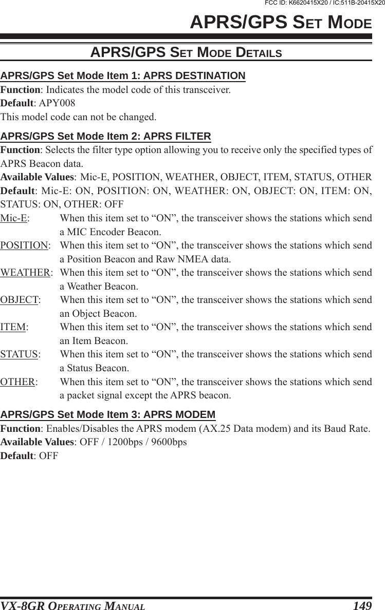 VX-8GR OPERATING MANUAL 149APRS/GPS SET MODE DETAILSAPRS/GPS Set Mode Item 1: APRS DESTINATIONFunction: Indicates the model code of this transceiver.Default: APY008This model code can not be changed.APRS/GPS Set Mode Item 2: APRS FILTERFunction: Selects the filter type option allowing you to receive only the specified types ofAPRS Beacon data.Available Values: Mic-E, POSITION, WEATHER, OBJECT, ITEM, STATUS, OTHERDefault: Mic-E: ON, POSITION: ON, WEATHER: ON, OBJECT: ON, ITEM: ON,STATUS: ON, OTHER: OFFMic-E: When this item set to “ON”, the transceiver shows the stations which senda MIC Encoder Beacon.POSITION: When this item set to “ON”, the transceiver shows the stations which senda Position Beacon and Raw NMEA data.WEATHER: When this item set to “ON”, the transceiver shows the stations which senda Weather Beacon.OBJECT: When this item set to “ON”, the transceiver shows the stations which sendan Object Beacon.ITEM: When this item set to “ON”, the transceiver shows the stations which sendan Item Beacon.STATUS: When this item set to “ON”, the transceiver shows the stations which senda Status Beacon.OTHER: When this item set to “ON”, the transceiver shows the stations which senda packet signal except the APRS beacon.APRS/GPS Set Mode Item 3: APRS MODEMFunction: Enables/Disables the APRS modem (AX.25 Data modem) and its Baud Rate.Available Values: OFF / 1200bps / 9600bpsDefault: OFFAPRS/GPS SET MODEFCC ID: K6620415X20 / IC:511B-20415X20