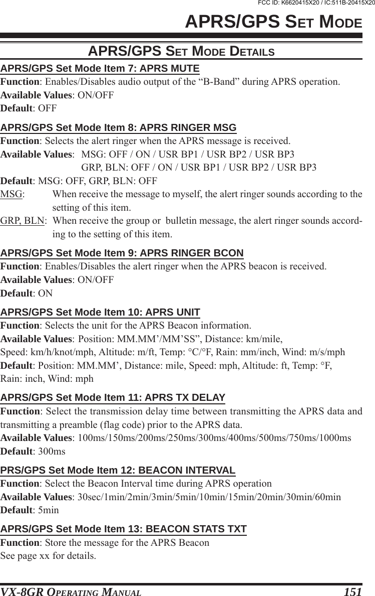 VX-8GR OPERATING MANUAL 151APRS/GPS Set Mode Item 7: APRS MUTEFunction: Enables/Disables audio output of the “B-Band” during APRS operation.Available Values: ON/OFFDefault: OFFAPRS/GPS Set Mode Item 8: APRS RINGER MSGFunction: Selects the alert ringer when the APRS message is received.Available Values: MSG: OFF / ON / USR BP1 / USR BP2 / USR BP3GRP, BLN: OFF / ON / USR BP1 / USR BP2 / USR BP3Default: MSG: OFF, GRP, BLN: OFFMSG: When receive the message to myself, the alert ringer sounds according to thesetting of this item.GRP, BLN: When receive the group or  bulletin message, the alert ringer sounds accord-ing to the setting of this item.APRS/GPS Set Mode Item 9: APRS RINGER BCONFunction: Enables/Disables the alert ringer when the APRS beacon is received.Available Values: ON/OFFDefault: ONAPRS/GPS Set Mode Item 10: APRS UNITFunction: Selects the unit for the APRS Beacon information.Available Values: Position: MM.MM’/MM’SS”, Distance: km/mile,Speed: km/h/knot/mph, Altitude: m/ft, Temp: °C/°F, Rain: mm/inch, Wind: m/s/mphDefault: Position: MM.MM’, Distance: mile, Speed: mph, Altitude: ft, Temp: °F,Rain: inch, Wind: mphAPRS/GPS Set Mode Item 11: APRS TX DELAYFunction: Select the transmission delay time between transmitting the APRS data andtransmitting a preamble (flag code) prior to the APRS data.Available Values: 100ms/150ms/200ms/250ms/300ms/400ms/500ms/750ms/1000msDefault: 300msPRS/GPS Set Mode Item 12: BEACON INTERVALFunction: Select the Beacon Interval time during APRS operationAvailable Values: 30sec/1min/2min/3min/5min/10min/15min/20min/30min/60minDefault: 5minAPRS/GPS Set Mode Item 13: BEACON STATS TXTFunction: Store the message for the APRS BeaconSee page xx for details.APRS/GPS SET MODEAPRS/GPS SET MODE DETAILSFCC ID: K6620415X20 / IC:511B-20415X20