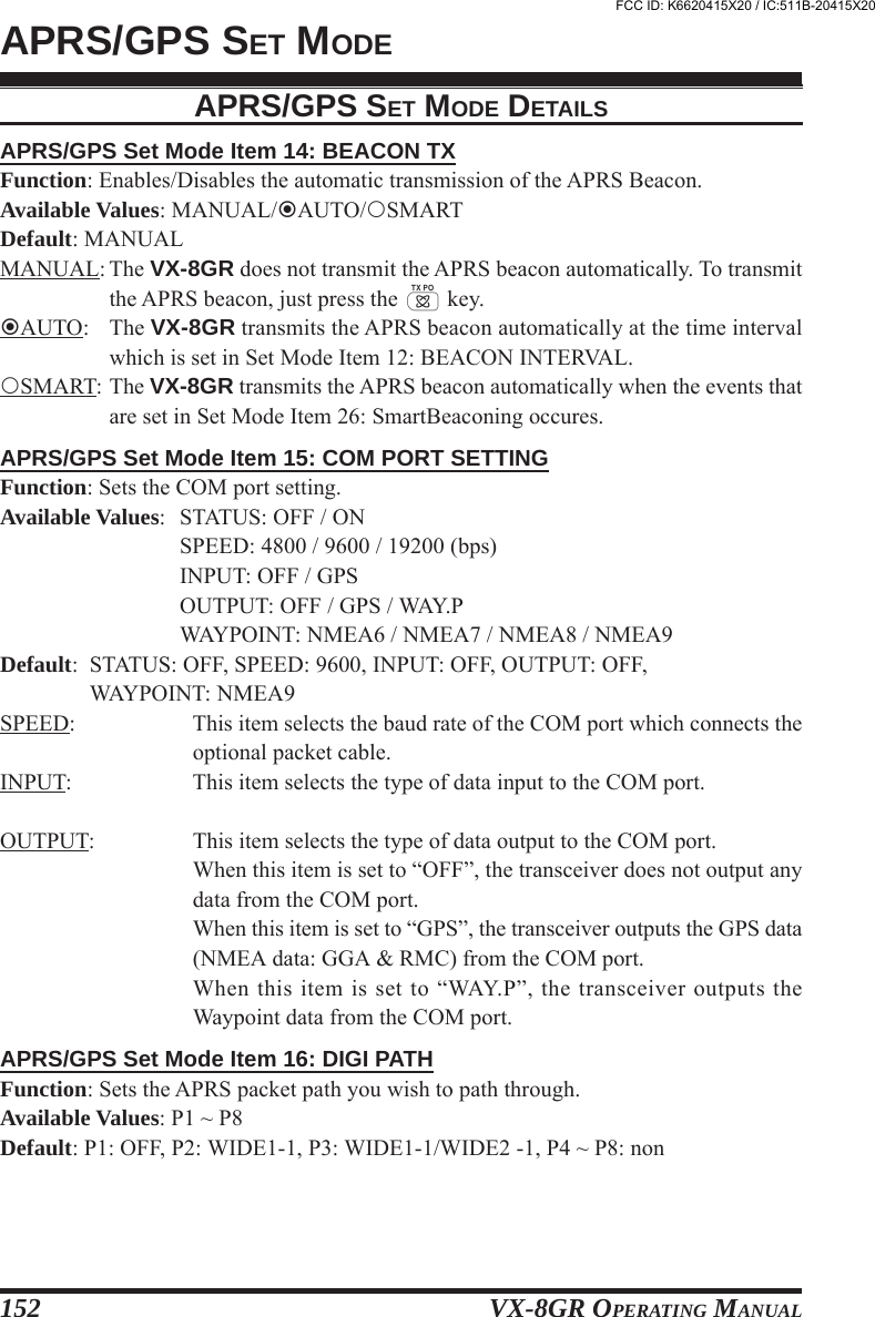 VX-8GR OPERATING MANUAL152APRS/GPS Set Mode Item 14: BEACON TXFunction: Enables/Disables the automatic transmission of the APRS Beacon.Available Values: MANUAL/AUTO/SMARTDefault: MANUALMANUAL: The VX-8GR does not transmit the APRS beacon automatically. To transmitthe APRS beacon, just press the d key.AUTO: The VX-8GR transmits the APRS beacon automatically at the time intervalwhich is set in Set Mode Item 12: BEACON INTERVAL.SMART: The VX-8GR transmits the APRS beacon automatically when the events thatare set in Set Mode Item 26: SmartBeaconing occures.APRS/GPS Set Mode Item 15: COM PORT SETTINGFunction: Sets the COM port setting.Available Values: STATUS: OFF / ONSPEED: 4800 / 9600 / 19200 (bps)INPUT: OFF / GPSOUTPUT: OFF / GPS / WAY.PWAYPOINT: NMEA6 / NMEA7 / NMEA8 / NMEA9Default: STATUS: OFF, SPEED: 9600, INPUT: OFF, OUTPUT: OFF,WAYPOINT: NMEA9SPEED: This item selects the baud rate of the COM port which connects theoptional packet cable.INPUT: This item selects the type of data input to the COM port.OUTPUT: This item selects the type of data output to the COM port.When this item is set to “OFF”, the transceiver does not output anydata from the COM port.When this item is set to “GPS”, the transceiver outputs the GPS data(NMEA data: GGA &amp; RMC) from the COM port.When this item is set to “WAY.P”, the transceiver outputs theWaypoint data from the COM port.APRS/GPS Set Mode Item 16: DIGI PATHFunction: Sets the APRS packet path you wish to path through.Available Values: P1 ~ P8Default: P1: OFF, P2: WIDE1-1, P3: WIDE1-1/WIDE2 -1, P4 ~ P8: nonAPRS/GPS SET MODEAPRS/GPS SET MODE DETAILSFCC ID: K6620415X20 / IC:511B-20415X20