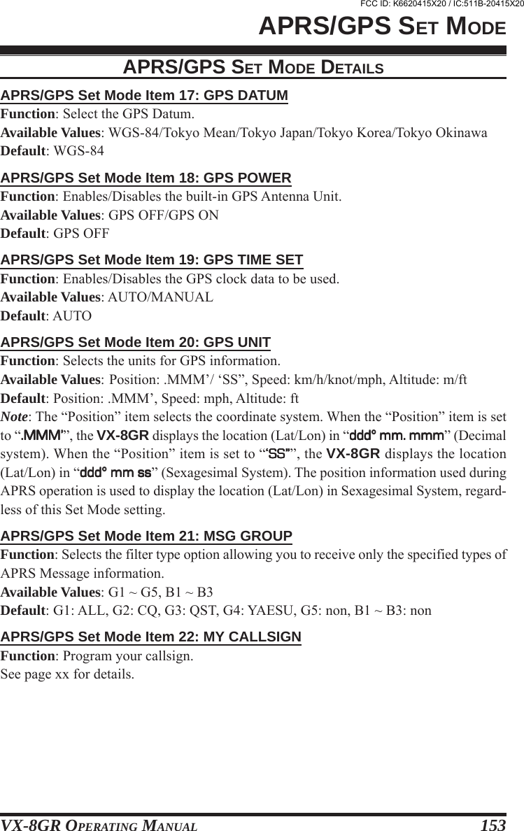 VX-8GR OPERATING MANUAL 153APRS/GPS Set Mode Item 17: GPS DATUMFunction: Select the GPS Datum.Available Values: WGS-84/Tokyo Mean/Tokyo Japan/Tokyo Korea/Tokyo OkinawaDefault: WGS-84APRS/GPS Set Mode Item 18: GPS POWERFunction: Enables/Disables the built-in GPS Antenna Unit.Available Values: GPS OFF/GPS ONDefault: GPS OFFAPRS/GPS Set Mode Item 19: GPS TIME SETFunction: Enables/Disables the GPS clock data to be used.Available Values: AUTO/MANUALDefault: AUTOAPRS/GPS Set Mode Item 20: GPS UNITFunction: Selects the units for GPS information.Available Values: Position: .MMM’/ ‘SS”, Speed: km/h/knot/mph, Altitude: m/ftDefault: Position: .MMM’, Speed: mph, Altitude: ftNote: The “Position” item selects the coordinate system. When the “Position” item is setto “.MMM’.MMM’.MMM’.MMM’.MMM’”, the VX-8GR displays the location (Lat/Lon) in “ddd° mm. mmmddd° mm. mmmddd° mm. mmmddd° mm. mmmddd° mm. mmm” (Decimalsystem). When the “Position” item is set to “‘SS”‘SS”‘SS”‘SS”‘SS””, the VX-8GR displays the location(Lat/Lon) in “ddd° mm ssddd° mm ssddd° mm ssddd° mm ssddd° mm ss” (Sexagesimal System). The position information used duringAPRS operation is used to display the location (Lat/Lon) in Sexagesimal System, regard-less of this Set Mode setting.APRS/GPS Set Mode Item 21: MSG GROUPFunction: Selects the filter type option allowing you to receive only the specified types ofAPRS Message information.Available Values: G1 ~ G5, B1 ~ B3Default: G1: ALL, G2: CQ, G3: QST, G4: YAESU, G5: non, B1 ~ B3: nonAPRS/GPS Set Mode Item 22: MY CALLSIGNFunction: Program your callsign.See page xx for details.APRS/GPS SET MODEAPRS/GPS SET MODE DETAILSFCC ID: K6620415X20 / IC:511B-20415X20