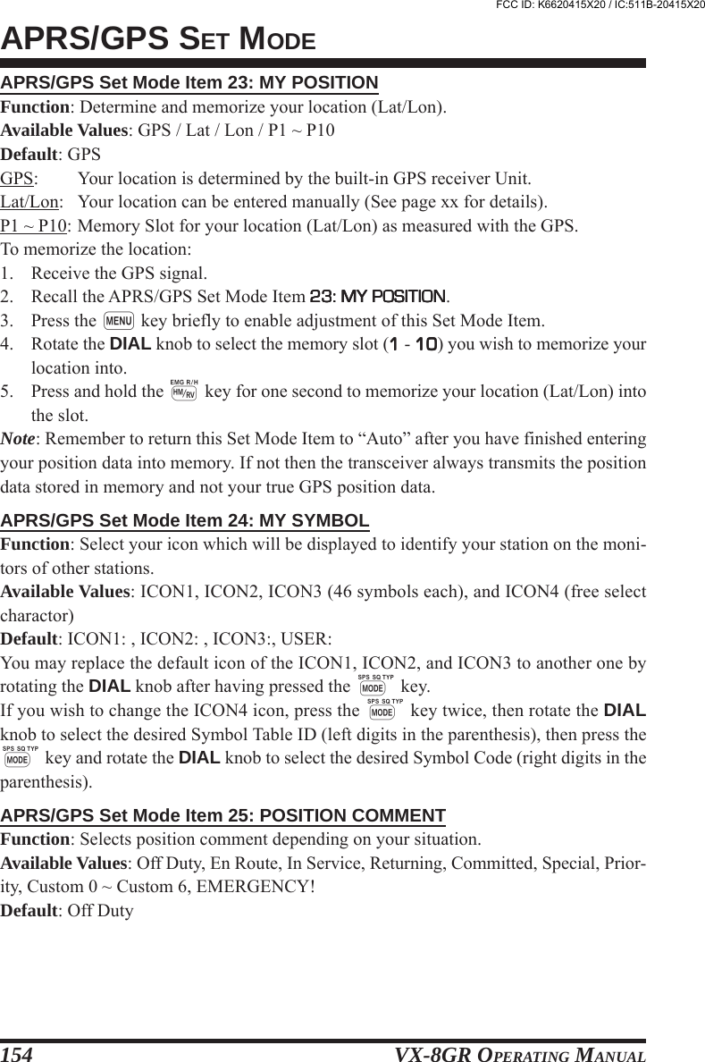 VX-8GR OPERATING MANUAL154APRS/GPS Set Mode Item 23: MY POSITIONFunction: Determine and memorize your location (Lat/Lon).Available Values: GPS / Lat / Lon / P1 ~ P10Default: GPSGPS: Your location is determined by the built-in GPS receiver Unit.Lat/Lon: Your location can be entered manually (See page xx for details).P1 ~ P10: Memory Slot for your location (Lat/Lon) as measured with the GPS.To memorize the location:1. Receive the GPS signal.2. Recall the APRS/GPS Set Mode Item 23: MY POSITION23: MY POSITION23: MY POSITION23: MY POSITION23: MY POSITION.3. Press the m key briefly to enable adjustment of this Set Mode Item.4. Rotate the DIAL knob to select the memory slot (11111 - 1010101010) you wish to memorize yourlocation into.5. Press and hold the h key for one second to memorize your location (Lat/Lon) intothe slot.Note: Remember to return this Set Mode Item to “Auto” after you have finished enteringyour position data into memory. If not then the transceiver always transmits the positiondata stored in memory and not your true GPS position data.APRS/GPS Set Mode Item 24: MY SYMBOLFunction: Select your icon which will be displayed to identify your station on the moni-tors of other stations.Available Values: ICON1, ICON2, ICON3 (46 symbols each), and ICON4 (free selectcharactor)Default: ICON1: , ICON2: , ICON3:, USER:You may replace the default icon of the ICON1, ICON2, and ICON3 to another one byrotating the DIAL knob after having pressed the M key.If you wish to change the ICON4 icon, press the M key twice, then rotate the DIALknob to select the desired Symbol Table ID (left digits in the parenthesis), then press theM key and rotate the DIAL knob to select the desired Symbol Code (right digits in theparenthesis).APRS/GPS Set Mode Item 25: POSITION COMMENTFunction: Selects position comment depending on your situation.Available Values: Off Duty, En Route, In Service, Returning, Committed, Special, Prior-ity, Custom 0 ~ Custom 6, EMERGENCY!Default: Off DutyAPRS/GPS SET MODEFCC ID: K6620415X20 / IC:511B-20415X20