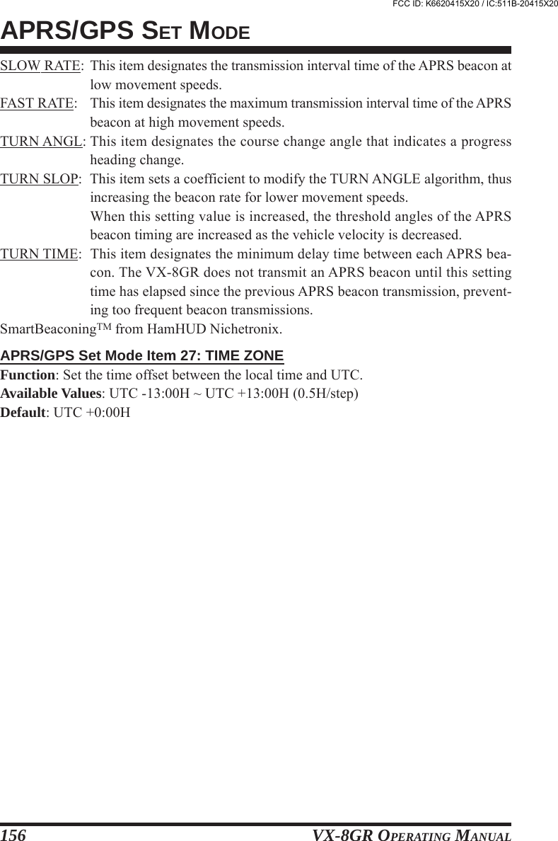 VX-8GR OPERATING MANUAL156APRS/GPS SET MODESLOW RATE: This item designates the transmission interval time of the APRS beacon atlow movement speeds.FAST RATE: This item designates the maximum transmission interval time of the APRSbeacon at high movement speeds.TURN ANGL: This item designates the course change angle that indicates a progressheading change.TURN SLOP: This item sets a coefficient to modify the TURN ANGLE algorithm, thusincreasing the beacon rate for lower movement speeds.When this setting value is increased, the threshold angles of the APRSbeacon timing are increased as the vehicle velocity is decreased.TURN TIME: This item designates the minimum delay time between each APRS bea-con. The VX-8GR does not transmit an APRS beacon until this settingtime has elapsed since the previous APRS beacon transmission, prevent-ing too frequent beacon transmissions.SmartBeaconingTM from HamHUD Nichetronix.APRS/GPS Set Mode Item 27: TIME ZONEFunction: Set the time offset between the local time and UTC.Available Values: UTC -13:00H ~ UTC +13:00H (0.5H/step)Default: UTC +0:00HFCC ID: K6620415X20 / IC:511B-20415X20