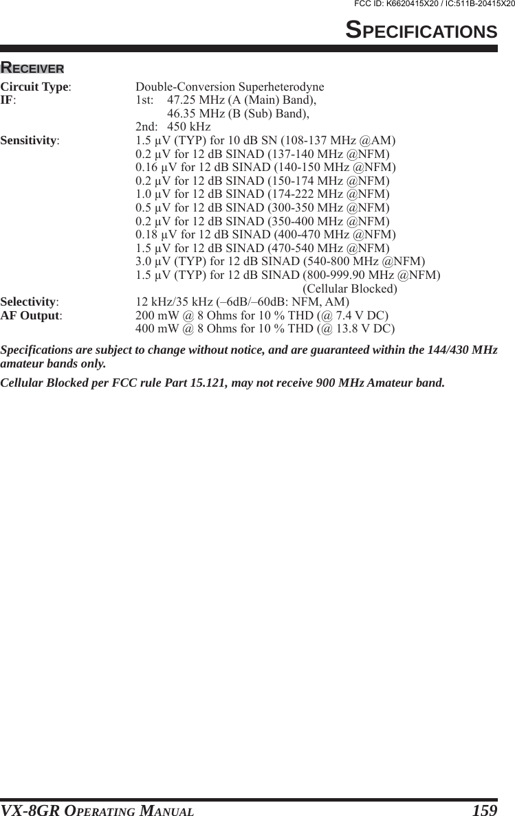 VX-8GR OPERATING MANUAL 159RECEIVERCircuit Type: Double-Conversion SuperheterodyneIF: 1st: 47.25 MHz (A (Main) Band),46.35 MHz (B (Sub) Band),2nd: 450 kHzSensitivity: 1.5 μV (TYP) for 10 dB SN (108-137 MHz @AM)0.2 μV for 12 dB SINAD (137-140 MHz @NFM)0.16 μV for 12 dB SINAD (140-150 MHz @NFM)0.2 μV for 12 dB SINAD (150-174 MHz @NFM)1.0 μV for 12 dB SINAD (174-222 MHz @NFM)0.5 μV for 12 dB SINAD (300-350 MHz @NFM)0.2 μV for 12 dB SINAD (350-400 MHz @NFM)0.18 μV for 12 dB SINAD (400-470 MHz @NFM)1.5 μV for 12 dB SINAD (470-540 MHz @NFM)3.0 μV (TYP) for 12 dB SINAD (540-800 MHz @NFM)1.5 μV (TYP) for 12 dB SINAD (800-999.90 MHz @NFM)(Cellular Blocked)Selectivity: 12 kHz/35 kHz (–6dB/–60dB: NFM, AM)AF Output: 200 mW @ 8 Ohms for 10 % THD (@ 7.4 V DC)400 mW @ 8 Ohms for 10 % THD (@ 13.8 V DC)Specifications are subject to change without notice, and are guaranteed within the 144/430 MHzamateur bands only.Cellular Blocked per FCC rule Part 15.121, may not receive 900 MHz Amateur band.SPECIFICATIONSFCC ID: K6620415X20 / IC:511B-20415X20