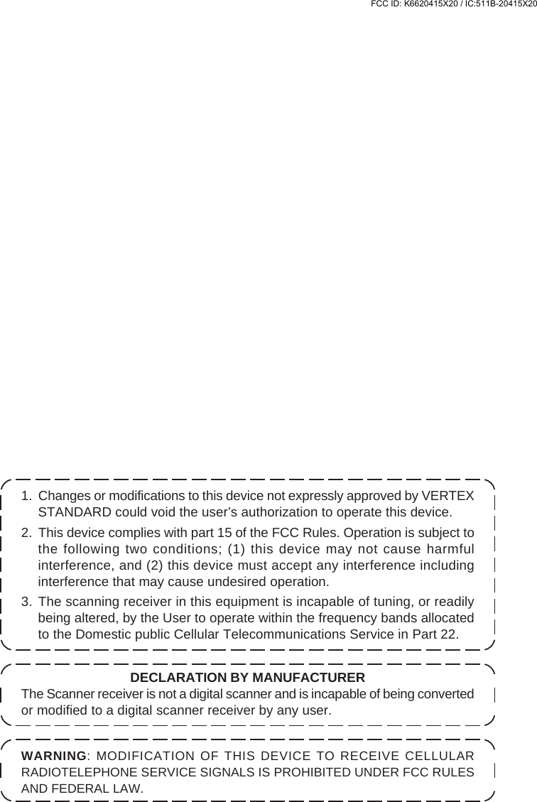 1. Changes or modifications to this device not expressly approved by VERTEXSTANDARD could void the user’s authorization to operate this device.2. This device complies with part 15 of the FCC Rules. Operation is subject tothe following two conditions; (1) this device may not cause harmfulinterference, and (2) this device must accept any interference includinginterference that may cause undesired operation.3. The scanning receiver in this equipment is incapable of tuning, or readilybeing altered, by the User to operate within the frequency bands allocatedto the Domestic public Cellular Telecommunications Service in Part 22.WARNING: MODIFICATION OF THIS DEVICE TO RECEIVE CELLULARRADIOTELEPHONE SERVICE SIGNALS IS PROHIBITED UNDER FCC RULESAND FEDERAL LAW.DECLARATION BY MANUFACTURERThe Scanner receiver is not a digital scanner and is incapable of being convertedor modified to a digital scanner receiver by any user.FCC ID: K6620415X20 / IC:511B-20415X20