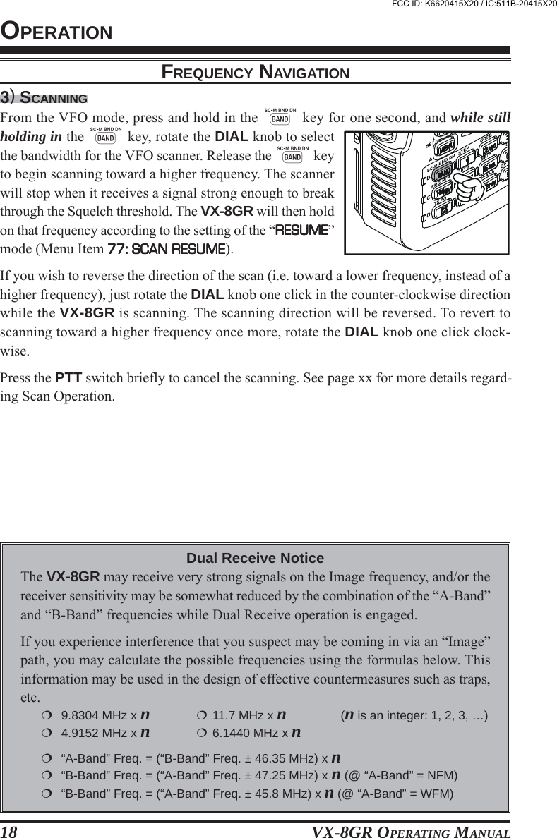 VX-8GR OPERATING MANUAL183) SCANNINGFrom the VFO mode, press and hold in the B key for one second, and while stillholding in the B key, rotate the DIAL knob to selectthe bandwidth for the VFO scanner. Release the B keyto begin scanning toward a higher frequency. The scannerwill stop when it receives a signal strong enough to breakthrough the Squelch threshold. The VX-8GR will then holdon that frequency according to the setting of the “RESUMERESUMERESUMERESUMERESUME”mode (Menu Item 77: SCAN RESUME77: SCAN RESUME77: SCAN RESUME77: SCAN RESUME77: SCAN RESUME).If you wish to reverse the direction of the scan (i.e. toward a lower frequency, instead of ahigher frequency), just rotate the DIAL knob one click in the counter-clockwise directionwhile the VX-8GR is scanning. The scanning direction will be reversed. To revert toscanning toward a higher frequency once more, rotate the DIAL knob one click clock-wise.Press the PTT switch briefly to cancel the scanning. See page xx for more details regard-ing Scan Operation.OPERATIONFREQUENCY NAVIGATIONDual Receive NoticeThe VX-8GR may receive very strong signals on the Image frequency, and/or thereceiver sensitivity may be somewhat reduced by the combination of the “A-Band”and “B-Band” frequencies while Dual Receive operation is engaged.If you experience interference that you suspect may be coming in via an “Image”path, you may calculate the possible frequencies using the formulas below. Thisinformation may be used in the design of effective countermeasures such as traps,etc.9.8304 MHz x n11.7 MHz x n(n is an integer: 1, 2, 3, …)4.9152 MHz x n6.1440 MHz x n“A-Band” Freq. = (“B-Band” Freq. ± 46.35 MHz) x n“B-Band” Freq. = (“A-Band” Freq. ± 47.25 MHz) x n (@ “A-Band” = NFM)“B-Band” Freq. = (“A-Band” Freq. ± 45.8 MHz) x n (@ “A-Band” = WFM)FCC ID: K6620415X20 / IC:511B-20415X20