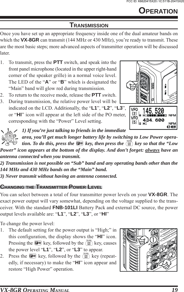 VX-8GR OPERATING MANUAL 19TRANSMISSIONOnce you have set up an appropriate frequency inside one of the dual amateur bands onwhich the VX-8GR can transmit (144 MHz or 430 MHz), you’re ready to transmit. Theseare the most basic steps; more advanced aspects of transmitter operation will be discussedlater.1. To transmit, press the PTT switch, and speak into thefront panel microphone (located in the upper right-handcorner of the speaker grille) in a normal voice level.The LED of the “A” or “B” which is designated the“Main” band will glow red during transmission.2. To return to the receive mode, release the PTT switch.3. During transmission, the relative power level will beindicated on the LCD. Additionally, the “L1”, “L2”, “L3”,or “HI” icon will appear at the left side of the PO meter,corresponding with the “Power” Level setting.1) If you’re just talking to friends in the immediatearea, you’ll get much longer battery life by switching to Low Power opera-tion. To do this, press the f key, then press the d key so that the “LowPower” icon appears at the bottom of the display. And don’t forget: always have anantenna connected when you transmit.2) Transmission is not possible on “Sub” band and any operating bands other than the144 MHz and 430 MHz bands on the “Main” band.3) Never transmit without having an antenna connected.CHANGING THE TRANSMITTER POWER LEVELYou can select between a total of four transmitter power levels on your VX-8GR. Theexact power output will vary somewhat, depending on the voltage supplied to the trans-ceiver. With the standard FNB-101LI Battery Pack and external DC source, the poweroutput levels available are: “L1”, “L2”, “L3”, or “HI”To change the power level:1. The default setting for the power output is “High;” inthis configuration, the display shows the “HI” icon.Pressing the f key, followed by the d key, causesthe power level “L1”, “L2”, or “L3” to appear.2. Press the f key, followed by the d key (repeat-edly, if necessary) to make the “HI” icon appear andrestore “High Power” operation.OPERATIONFCC ID: K6620415X20 / IC:511B-20415X20