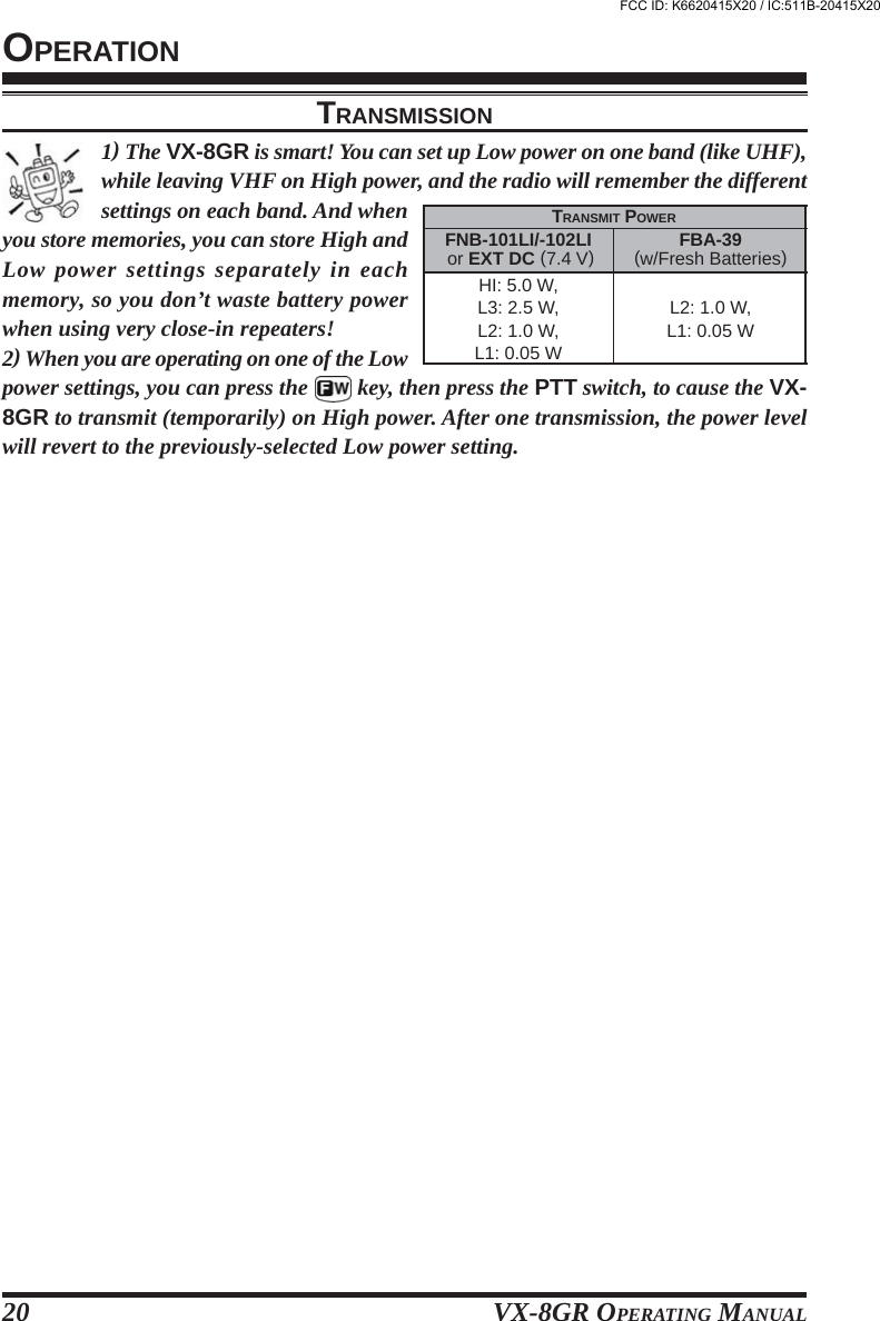 VX-8GR OPERATING MANUAL20OPERATION1) The VX-8GR is smart! You can set up Low power on one band (like UHF),while leaving VHF on High power, and the radio will remember the differentsettings on each band. And whenyou store memories, you can store High andLow power settings separately in eachmemory, so you don’t waste battery powerwhen using very close-in repeaters!2) When you are operating on one of the Lowpower settings, you can press the   key, then press the PTT switch, to cause the VX-8GR to transmit (temporarily) on High power. After one transmission, the power levelwill revert to the previously-selected Low power setting.TRANSMISSIONFNB-101LI/-102LI or EXT DC (7.4 V)HI: 5.0 W,L3: 2.5 W,L2: 1.0 W,L1: 0.05 WTRANSMIT POWERFBA-39(w/Fresh Batteries)L2: 1.0 W,L1: 0.05 WFCC ID: K6620415X20 / IC:511B-20415X20