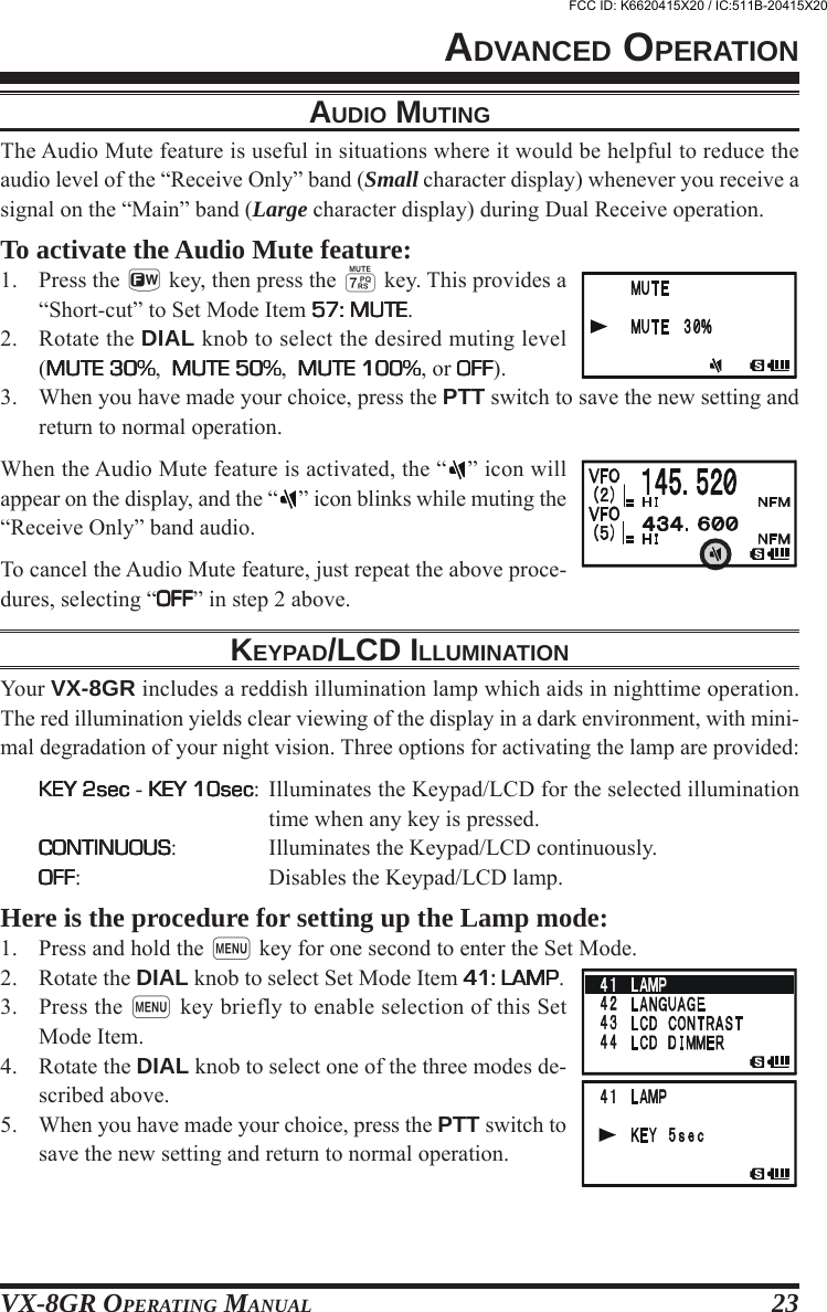 VX-8GR OPERATING MANUAL 23ADVANCED OPERATIONAUDIO MUTINGThe Audio Mute feature is useful in situations where it would be helpful to reduce theaudio level of the “Receive Only” band (Small character display) whenever you receive asignal on the “Main” band (Large character display) during Dual Receive operation.To activate the Audio Mute feature:1. Press the f key, then press the 7 key. This provides a“Short-cut” to Set Mode Item 57: MUTE57: MUTE57: MUTE57: MUTE57: MUTE.2. Rotate the DIAL knob to select the desired muting level(MUTE 30%MUTE 30%MUTE 30%MUTE 30%MUTE 30%,  MUTE 50%MUTE 50%MUTE 50%MUTE 50%MUTE 50%,  MUTE 100%MUTE 100%MUTE 100%MUTE 100%MUTE 100%, or OFFOFFOFFOFFOFF).3. When you have made your choice, press the PTT switch to save the new setting andreturn to normal operation.When the Audio Mute feature is activated, the “ ” icon willappear on the display, and the “ ” icon blinks while muting the“Receive Only” band audio.To cancel the Audio Mute feature, just repeat the above proce-dures, selecting “OFFOFFOFFOFFOFF” in step 2 above.KEYPAD/LCD ILLUMINATIONYour VX-8GR includes a reddish illumination lamp which aids in nighttime operation.The red illumination yields clear viewing of the display in a dark environment, with mini-mal degradation of your night vision. Three options for activating the lamp are provided:KEY 2secKEY 2secKEY 2secKEY 2secKEY 2sec - KEY 10secKEY 10secKEY 10secKEY 10secKEY 10sec: Illuminates the Keypad/LCD for the selected illuminationtime when any key is pressed.CONTINUOUSCONTINUOUSCONTINUOUSCONTINUOUSCONTINUOUS: Illuminates the Keypad/LCD continuously.OFFOFFOFFOFFOFF: Disables the Keypad/LCD lamp.Here is the procedure for setting up the Lamp mode:1. Press and hold the m key for one second to enter the Set Mode.2. Rotate the DIAL knob to select Set Mode Item 41: LAMP41: LAMP41: LAMP41: LAMP41: LAMP.3. Press the m key briefly to enable selection of this SetMode Item.4. Rotate the DIAL knob to select one of the three modes de-scribed above.5. When you have made your choice, press the PTT switch tosave the new setting and return to normal operation.FCC ID: K6620415X20 / IC:511B-20415X20