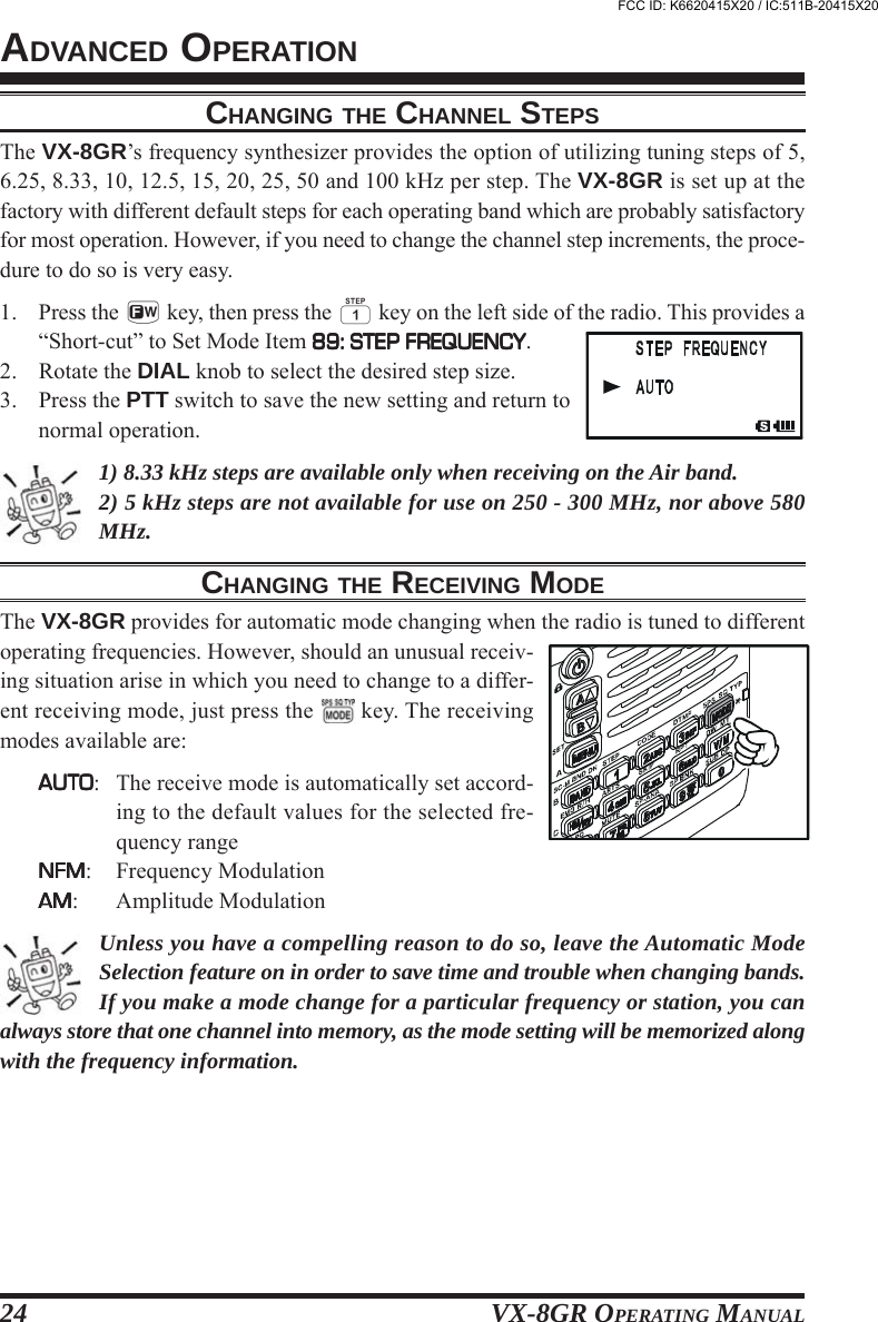 VX-8GR OPERATING MANUAL24CHANGING THE CHANNEL STEPSThe VX-8GR’s frequency synthesizer provides the option of utilizing tuning steps of 5,6.25, 8.33, 10, 12.5, 15, 20, 25, 50 and 100 kHz per step. The VX-8GR is set up at thefactory with different default steps for each operating band which are probably satisfactoryfor most operation. However, if you need to change the channel step increments, the proce-dure to do so is very easy.1. Press the f key, then press the 1 key on the left side of the radio. This provides a“Short-cut” to Set Mode Item 89: STEP FREQUENCY89: STEP FREQUENCY89: STEP FREQUENCY89: STEP FREQUENCY89: STEP FREQUENCY.2. Rotate the DIAL knob to select the desired step size.3. Press the PTT switch to save the new setting and return tonormal operation.1) 8.33 kHz steps are available only when receiving on the Air band.2) 5 kHz steps are not available for use on 250 - 300 MHz, nor above 580MHz.CHANGING THE RECEIVING MODEThe VX-8GR provides for automatic mode changing when the radio is tuned to differentoperating frequencies. However, should an unusual receiv-ing situation arise in which you need to change to a differ-ent receiving mode, just press the   key. The receivingmodes available are:AUTOAUTOAUTOAUTOAUTO: The receive mode is automatically set accord-ing to the default values for the selected fre-quency rangeNFMNFMNFMNFMNFM: Frequency ModulationAMAMAMAMAM: Amplitude ModulationUnless you have a compelling reason to do so, leave the Automatic ModeSelection feature on in order to save time and trouble when changing bands.If you make a mode change for a particular frequency or station, you canalways store that one channel into memory, as the mode setting will be memorized alongwith the frequency information.ADVANCED OPERATIONFCC ID: K6620415X20 / IC:511B-20415X20