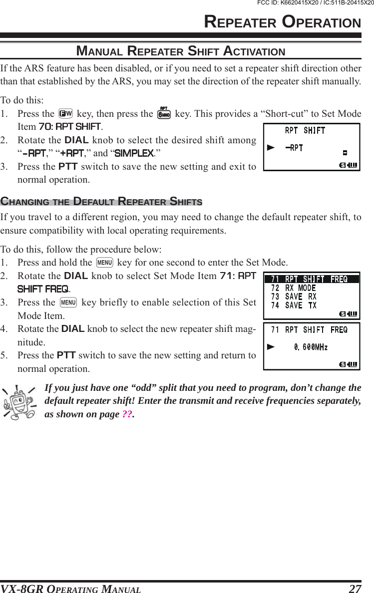 VX-8GR OPERATING MANUAL 27MANUAL REPEATER SHIFT ACTIVATIONIf the ARS feature has been disabled, or if you need to set a repeater shift direction otherthan that established by the ARS, you may set the direction of the repeater shift manually.To do this:1. Press the f key, then press the 66666 key. This provides a “Short-cut” to Set ModeItem 70: RPT SHIFT70: RPT SHIFT70: RPT SHIFT70: RPT SHIFT70: RPT SHIFT.2. Rotate the DIAL knob to select the desired shift among“–RPT–RPT–RPT–RPT–RPT,” “+RPT+RPT+RPT+RPT+RPT,” and “SIMPLEXSIMPLEXSIMPLEXSIMPLEXSIMPLEX.”3. Press the PTT switch to save the new setting and exit tonormal operation.CHANGING THE DEFAULT REPEATER SHIFTSIf you travel to a different region, you may need to change the default repeater shift, toensure compatibility with local operating requirements.To do this, follow the procedure below:1. Press and hold the m key for one second to enter the Set Mode.2. Rotate the DIAL knob to select Set Mode Item 71: RPT71: RPT71: RPT71: RPT71: RPTSHIFT FREQSHIFT FREQSHIFT FREQSHIFT FREQSHIFT FREQ.3. Press the m key briefly to enable selection of this SetMode Item.4. Rotate the DIAL knob to select the new repeater shift mag-nitude.5. Press the PTT switch to save the new setting and return tonormal operation.If you just have one “odd” split that you need to program, don’t change thedefault repeater shift! Enter the transmit and receive frequencies separately,as shown on page ??.REPEATER OPERATIONFCC ID: K6620415X20 / IC:511B-20415X20