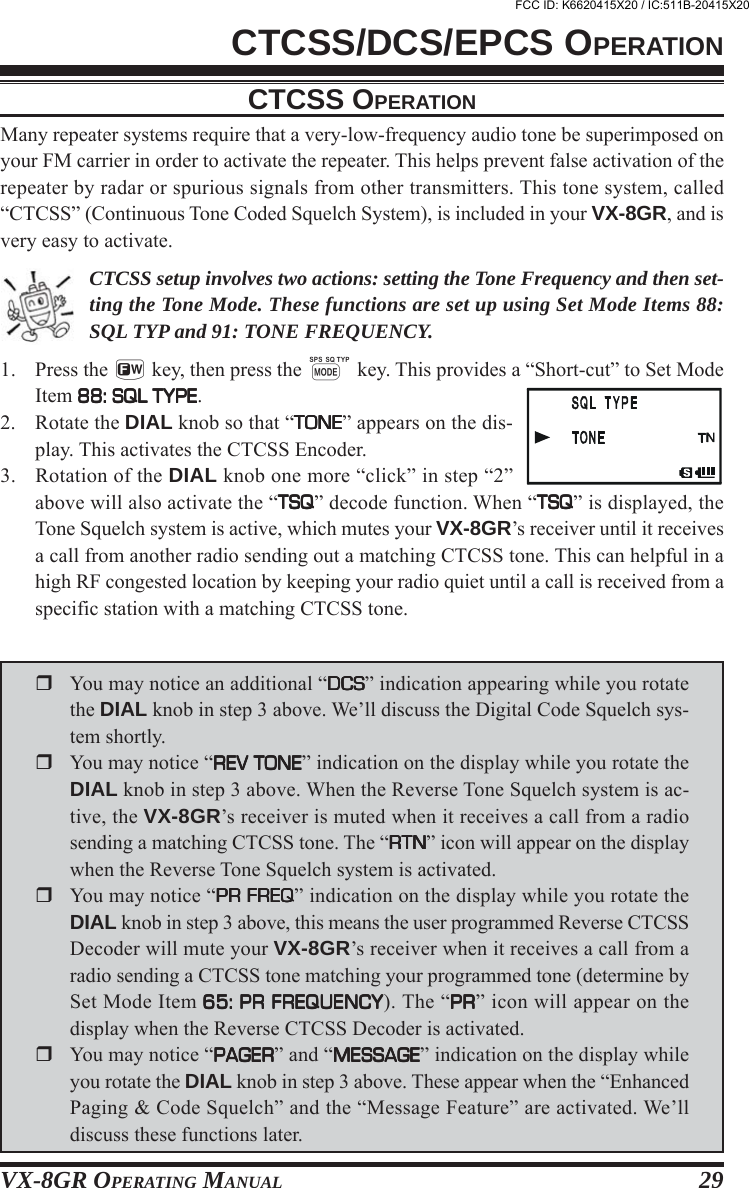 VX-8GR OPERATING MANUAL 29CTCSS OPERATIONMany repeater systems require that a very-low-frequency audio tone be superimposed onyour FM carrier in order to activate the repeater. This helps prevent false activation of therepeater by radar or spurious signals from other transmitters. This tone system, called“CTCSS” (Continuous Tone Coded Squelch System), is included in your VX-8GR, and isvery easy to activate.CTCSS setup involves two actions: setting the Tone Frequency and then set-ting the Tone Mode. These functions are set up using Set Mode Items 88:SQL TYP and 91: TONE FREQUENCY.1. Press the f key, then press the M key. This provides a “Short-cut” to Set ModeItem 88: SQL TYPE88: SQL TYPE88: SQL TYPE88: SQL TYPE88: SQL TYPE.2. Rotate the DIAL knob so that “TONETONETONETONETONE” appears on the dis-play. This activates the CTCSS Encoder.3. Rotation of the DIAL knob one more “click” in step “2”above will also activate the “TSQTSQTSQTSQTSQ” decode function. When “TSQTSQTSQTSQTSQ” is displayed, theTone Squelch system is active, which mutes your VX-8GR’s receiver until it receivesa call from another radio sending out a matching CTCSS tone. This can helpful in ahigh RF congested location by keeping your radio quiet until a call is received from aspecific station with a matching CTCSS tone.CTCSS/DCS/EPCS OPERATIONYou may notice an additional “DCSDCSDCSDCSDCS” indication appearing while you rotatethe DIAL knob in step 3 above. We’ll discuss the Digital Code Squelch sys-tem shortly.You may notice “REV TONEREV TONEREV TONEREV TONEREV TONE” indication on the display while you rotate theDIAL knob in step 3 above. When the Reverse Tone Squelch system is ac-tive, the VX-8GR’s receiver is muted when it receives a call from a radiosending a matching CTCSS tone. The “RTNRTNRTNRTNRTN” icon will appear on the displaywhen the Reverse Tone Squelch system is activated.You may notice “PR FREQPR FREQPR FREQPR FREQPR FREQ” indication on the display while you rotate theDIAL knob in step 3 above, this means the user programmed Reverse CTCSSDecoder will mute your VX-8GR’s receiver when it receives a call from aradio sending a CTCSS tone matching your programmed tone (determine bySet Mode Item 65: PR FREQUENCY65: PR FREQUENCY65: PR FREQUENCY65: PR FREQUENCY65: PR FREQUENCY). The “PRPRPRPRPR” icon will appear on thedisplay when the Reverse CTCSS Decoder is activated.You may notice “PAGERPAGERPAGERPAGERPAGER” and “MESSAGEMESSAGEMESSAGEMESSAGEMESSAGE” indication on the display whileyou rotate the DIAL knob in step 3 above. These appear when the “EnhancedPaging &amp; Code Squelch” and the “Message Feature” are activated. We’lldiscuss these functions later.FCC ID: K6620415X20 / IC:511B-20415X20