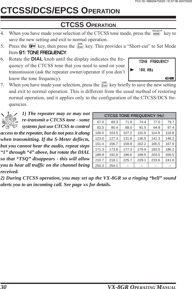 VX-8GR OPERATING MANUAL304. When you have made your selection of the CTCSS tone mode, press the M key tosave the new setting and exit to normal operation.5. Press the f key, then press the 2 key. This provides a “Short-cut” to Set ModeItem 91: TONE FREQUENCY91: TONE FREQUENCY91: TONE FREQUENCY91: TONE FREQUENCY91: TONE FREQUENCY.6. Rotate the DIAL knob until the display indicates the fre-quency of the CTCSS tone that you need to send on yourtransmission (ask the repeater owner/operator if you don’tknow the tone frequency).7. When you have made your selection, press the 2 key briefly to save the new settingand exit to normal operation. This is different from the usual method of restoringnormal operation, and it applies only to the configuration of the CTCSS/DCS fre-quencies.1) The repeater may or may notre-transmit a CTCSS tone - somesystems just use CTCSS to controlaccess to the repeater, but do not pass it alongwhen transmitting. If the S-Meter deflects,but you cannot hear the audio, repeat steps“1” through “4” above, but rotate the DIALso that “TSQ” disappears - this will allowyou to hear all traffic on the channel beingreceived.2) During CTCSS operation, you may set up the VX-8GR so a ringing “bell” soundalerts you to an incoming call. See page xx for details.CTCSS/DCS/EPCS OPERATIONCTCSS TONE FREQUENCY (Hz)  67.0   69.3   71.9   74.4   77.0   79.7  82.5   85.4   88.5   91.5   94.8   97.4100.0 103.5 107.2 110.9 114.8 118.8123.0 127.3 131.8 136.5 141.3 146.2151.4 156.7 159.8 162.2 165.5 167.9171.3 173.8 177.3 179.9 183.5 186.2189.9 192.8 196.6 199.5 203.5 206.5210.7 218.1 225.7 229.1 233.6 241.8250.3 254.1 – – – –CTCSS OPERATIONFCC ID: K6620415X20 / IC:511B-20415X20