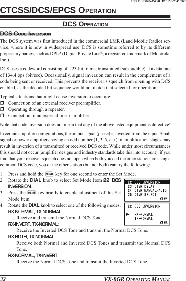 VX-8GR OPERATING MANUAL32DCS CODE INVERSIONThe DCS system was first introduced in the commercial LMR (Land Mobile Radio) ser-vice, where it is now in widespread use. DCS is sometime referred to by its differentproprietary names, such as DPL® (Digital Private Line®, a registered trademark of Motorola,Inc.).DCS uses a codeword consisting of a 23-bit frame, transmitted (sub audible) at a data rateof 134.4 bps (bit/sec). Occasionally, signal inversion can result in the complement of acode being sent or received. This prevents the receiver’s squelch from opening with DCSenabled, as the decoded bit sequence would not match that selected for operation.Typical situations that might cause inversion to occur are:Connection of an external receiver preamplifier.Operating through a repeater.Connection of an external linear amplifier.Note that code inversion does not mean that any of the above listed equipment is defective!In certain amplifier configurations, the output signal (phase) is inverted from the input. Smallsignal or power amplifiers having an odd number (1, 3, 5, etc.) of amplification stages mayresult in inversion of a transmitted or received DCS code. While under most circumstancesthis should not occur (amplifier designs and industry standards take this into account), if youfind that your receiver squelch does not open when both you and the other station are using acommon DCS code, you or the other station (but not both) can try the following:1. Press and hold the m key for one second to enter the Set Mode.2. Rotate the DIAL knob to select Set Mode Item 22: DCS22: DCS22: DCS22: DCS22: DCSINVERSIONINVERSIONINVERSIONINVERSIONINVERSION.3. Press the m key briefly to enable adjustment of this SetMode Item.4. Rotate the DIAL knob to select one of the following modes:RX-NORMAL, TX-NORMALRX-NORMAL, TX-NORMALRX-NORMAL, TX-NORMALRX-NORMAL, TX-NORMALRX-NORMAL, TX-NORMAL:Receive and transmit the Normal DCS Tone.RX-INVERT, TX-NORMALRX-INVERT, TX-NORMALRX-INVERT, TX-NORMALRX-INVERT, TX-NORMALRX-INVERT, TX-NORMAL:Receive the Inverted DCS Tone and transmit the Normal DCS Tone.RX-BOTH, TX-NORMALRX-BOTH, TX-NORMALRX-BOTH, TX-NORMALRX-BOTH, TX-NORMALRX-BOTH, TX-NORMAL:Receive both Normal and Inverted DCS Tones and transmit the Normal DCSTone.RX-NORMAL, TX-INVERTRX-NORMAL, TX-INVERTRX-NORMAL, TX-INVERTRX-NORMAL, TX-INVERTRX-NORMAL, TX-INVERT:Receive the Normal DCS Tone and transmit the Inverted DCS Tone.CTCSS/DCS/EPCS OPERATIONDCS OPERATIONFCC ID: K6620415X20 / IC:511B-20415X20