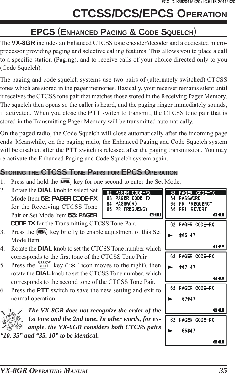 VX-8GR OPERATING MANUAL 35CTCSS/DCS/EPCS OPERATIONEPCS (ENHANCED PAGING &amp; CODE SQUELCH)The VX-8GR includes an Enhanced CTCSS tone encoder/decoder and a dedicated micro-processor providing paging and selective calling features. This allows you to place a callto a specific station (Paging), and to receive calls of your choice directed only to you(Code Squelch).The paging and code squelch systems use two pairs of (alternately switched) CTCSStones which are stored in the pager memories. Basically, your receiver remains silent untilit receives the CTCSS tone pair that matches those stored in the Receiving Pager Memory.The squelch then opens so the caller is heard, and the paging ringer immediately sounds,if activated. When you close the PTT switch to transmit, the CTCSS tone pair that isstored in the Transmitting Pager Memory will be transmitted automatically.On the paged radio, the Code Squelch will close automatically after the incoming pageends. Meanwhile, on the paging radio, the Enhanced Paging and Code Squelch systemwill be disabled after the PTT switch is released after the paging transmission. You mayre-activate the Enhanced Paging and Code Squelch system again.STORING THE CTCSS TONE PAIRS FOR EPCS OPERATION1. Press and hold the m key for one second to enter the Set Mode.2. Rotate the DIAL knob to select SetMode Item 62: PAGER CODE-RX62: PAGER CODE-RX62: PAGER CODE-RX62: PAGER CODE-RX62: PAGER CODE-RXfor the Receiving CTCSS TonePair or Set Mode Item 63: PAGER63: PAGER63: PAGER63: PAGER63: PAGERCODE-TXCODE-TXCODE-TXCODE-TXCODE-TX for the Transmitting CTCSS Tone Pair.3. Press the mmmmm key briefly to enable adjustment of this SetMode Item.4. Rotate the DIAL knob to set the CTCSS Tone number whichcorresponds to the first tone of the CTCSS Tone Pair.5. Press the M key (“” icon moves to the right), thenrotate the DIAL knob to set the CTCSS Tone number, whichcorresponds to the second tone of the CTCSS Tone Pair.6. Press the PTT switch to save the new setting and exit tonormal operation.The VX-8GR does not recognize the order of the1st tone and the 2nd tone. In other words, for ex-ample, the VX-8GR considers both CTCSS pairs“10, 35” and “35, 10” to be identical.FCC ID: K6620415X20 / IC:511B-20415X20