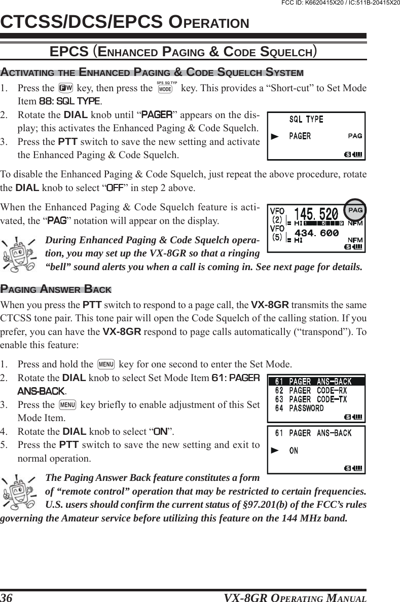 VX-8GR OPERATING MANUAL36CTCSS/DCS/EPCS OPERATIONACTIVATING THE ENHANCED PAGING &amp; CODE SQUELCH SYSTEM1. Press the f key, then press the M key. This provides a “Short-cut” to Set ModeItem 88: SQL TYPE88: SQL TYPE88: SQL TYPE88: SQL TYPE88: SQL TYPE.2. Rotate the DIAL knob until “PAGERPAGERPAGERPAGERPAGER” appears on the dis-play; this activates the Enhanced Paging &amp; Code Squelch.3. Press the PTT switch to save the new setting and activatethe Enhanced Paging &amp; Code Squelch.To disable the Enhanced Paging &amp; Code Squelch, just repeat the above procedure, rotatethe DIAL knob to select “OFFOFFOFFOFFOFF” in step 2 above.When the Enhanced Paging &amp; Code Squelch feature is acti-vated, the “PAGPAGPAGPAGPAG” notation will appear on the display.During Enhanced Paging &amp; Code Squelch opera-tion, you may set up the VX-8GR so that a ringing“bell” sound alerts you when a call is coming in. See next page for details.PAGING ANSWER BACKWhen you press the PTT switch to respond to a page call, the VX-8GR transmits the sameCTCSS tone pair. This tone pair will open the Code Squelch of the calling station. If youprefer, you can have the VX-8GR respond to page calls automatically (“transpond”). Toenable this feature:1. Press and hold the m key for one second to enter the Set Mode.2. Rotate the DIAL knob to select Set Mode Item 61: PAGER61: PAGER61: PAGER61: PAGER61: PAGERANS-BACKANS-BACKANS-BACKANS-BACKANS-BACK.3. Press the m key briefly to enable adjustment of this SetMode Item.4. Rotate the DIAL knob to select “ONONONONON”.5. Press the PTT switch to save the new setting and exit tonormal operation.The Paging Answer Back feature constitutes a formof “remote control” operation that may be restricted to certain frequencies.U.S. users should confirm the current status of §97.201(b) of the FCC’s rulesgoverning the Amateur service before utilizing this feature on the 144 MHz band.EPCS (ENHANCED PAGING &amp; CODE SQUELCH)FCC ID: K6620415X20 / IC:511B-20415X20