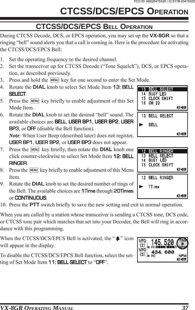 VX-8GR OPERATING MANUAL 37CTCSS/DCS/EPCS BELL OPERATIONDuring CTCSS Decode, DCS, or EPCS operation, you may set up the VX-8GR so that aringing “bell” sound alerts you that a call is coming in. Here is the procedure for activatingthe CTCSS/DCS/EPCS Bell:1. Set the operating frequency to the desired channel.2. Set the transceiver up for CTCSS Decode (“Tone Squelch”), DCS, or EPCS opera-tion, as described previously.3. Press and hold the m key for one second to enter the Set Mode.4. Rotate the DIAL knob to select Set Mode Item 13: BELL13: BELL13: BELL13: BELL13: BELLSELECTSELECTSELECTSELECTSELECT.5. Press the m key briefly to enable adjustment of this SetMode Item.6. Rotate the DIAL knob to set the desired “bell” sound. Theavailable choices are BELLBELLBELLBELLBELL, USER BP1USER BP1USER BP1USER BP1USER BP1, USER BP2USER BP2USER BP2USER BP2USER BP2, USERUSERUSERUSERUSERBP3BP3BP3BP3BP3, or OFFOFFOFFOFFOFF (disable the Bell function).Note: When User Beep (described later) does not register,USER BP1USER BP1USER BP1USER BP1USER BP1, USER BP2USER BP2USER BP2USER BP2USER BP2, or USER BP3USER BP3USER BP3USER BP3USER BP3 does not appear.7. Press the m key briefly, then rotate the DIAL knob oneclick counter-clockwise to select Set Mode Item 12: BELL12: BELL12: BELL12: BELL12: BELLRINGERRINGERRINGERRINGERRINGER.8. Press the m key briefly to enable adjustment of this MenuItem.9. Rotate the DIAL knob to set the desired number of rings ofthe Bell. The available choices are 1Time1Time1Time1Time1Time through 20Times20Times20Times20Times20Timesor CONTINUOUSCONTINUOUSCONTINUOUSCONTINUOUSCONTINUOUS.10. Press the PTT switch briefly to save the new setting and exit to normal operation.When you are called by a station whose transceiver is sending a CTCSS tone, DCS code,or CTCSS tone pair which matches that set into your Decoder, the Bell will ring in accor-dance with this programming.When the CTCSS/DCS/EPCS Bell is activated, the “ ” iconwill appear in the display.To disable the CTCSS/DCS/EPCS Bell function, select the set-ting of Set Mode Item 11: BELL SELECT11: BELL SELECT11: BELL SELECT11: BELL SELECT11: BELL SELECT to “OFFOFFOFFOFFOFF”.CTCSS/DCS/EPCS OPERATIONFCC ID: K6620415X20 / IC:511B-20415X20