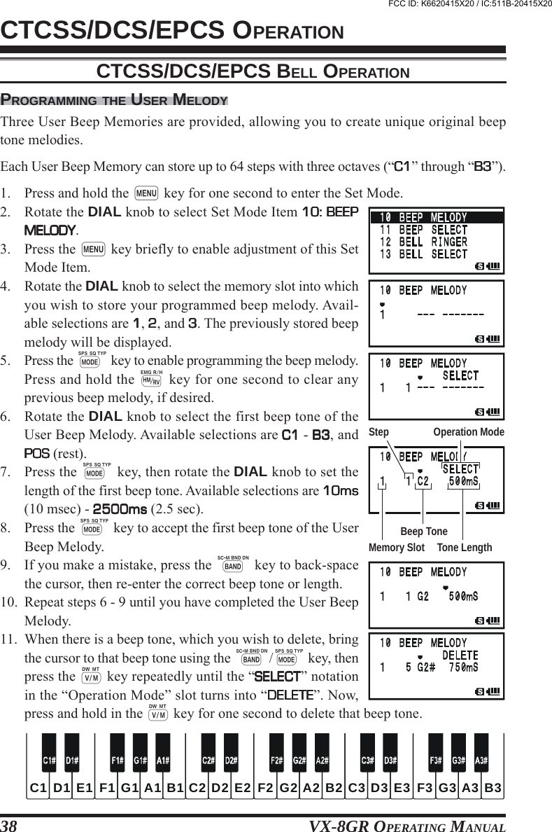 VX-8GR OPERATING MANUAL38CTCSS/DCS/EPCS OPERATIONPROGRAMMING THE USER MELODYThree User Beep Memories are provided, allowing you to create unique original beeptone melodies.Each User Beep Memory can store up to 64 steps with three octaves (“C1C1C1C1C1” through “B3B3B3B3B3”).1. Press and hold the m key for one second to enter the Set Mode.2. Rotate the DIAL knob to select Set Mode Item 10: BEEP10: BEEP10: BEEP10: BEEP10: BEEPMELODYMELODYMELODYMELODYMELODY.3. Press the m key briefly to enable adjustment of this SetMode Item.4. Rotate the DIAL knob to select the memory slot into whichyou wish to store your programmed beep melody. Avail-able selections are 11111, 22222, and 33333. The previously stored beepmelody will be displayed.5. Press the M key to enable programming the beep melody.Press and hold the h key for one second to clear anyprevious beep melody, if desired.6. Rotate the DIAL knob to select the first beep tone of theUser Beep Melody. Available selections are C1C1C1C1C1 - B3B3B3B3B3, andPOSPOSPOSPOSPOS (rest).7. Press the M key, then rotate the DIAL knob to set thelength of the first beep tone. Available selections are 10ms10ms10ms10ms10ms(10 msec) - 2500ms2500ms2500ms2500ms2500ms (2.5 sec).8. Press the M key to accept the first beep tone of the UserBeep Melody.9. If you make a mistake, press the B key to back-spacethe cursor, then re-enter the correct beep tone or length.10. Repeat steps 6 - 9 until you have completed the User BeepMelody.11. When there is a beep tone, which you wish to delete, bringthe cursor to that beep tone using the B/M key, thenpress the c key repeatedly until the “SELECTSELECTSELECTSELECTSELECT” notationin the “Operation Mode” slot turns into “DELETEDELETEDELETEDELETEDELETE”. Now,press and hold in the c key for one second to delete that beep tone.CTCSS/DCS/EPCS BELL OPERATIONC2C1 C3D2D1 D3E2E1 E3F2F1 F3G2G1 G3A2A1 A3B2B1 B3Step Operation ModeMemory Slot Tone LengthBeep ToneFCC ID: K6620415X20 / IC:511B-20415X20