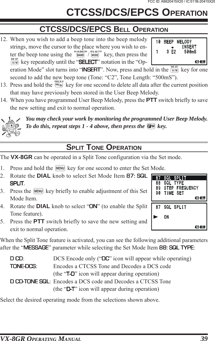 VX-8GR OPERATING MANUAL 3912. When you wish to add a beep tone into the beep melodystrings, move the cursor to the place where you wish to en-ter the beep tone using the B/M key, then press thec key repeatedly until the “SELECTSELECTSELECTSELECTSELECT” notation in the “Op-eration Mode” slot turns into “INSERTINSERTINSERTINSERTINSERT”. Now, press and hold in the c key for onesecond to add the new beep tone (Tone: “C2”, Tone Length: “500mS”).13. Press and hold the h key for one second to delete all data after the current positionthat may have previously been stored in the User Beep Melody.14. When you have programmed User Beep Melody, press the PTT switch briefly to savethe new setting and exit to normal operation.You may check your work by monitoring the programmed User Beep Melody.To do this, repeat steps 1 - 4 above, then press the f key.SPLIT TONE OPERATIONThe VX-8GR can be operated in a Split Tone configuration via the Set mode.1. Press and hold the m key for one second to enter the Set Mode.2. Rotate the DIAL knob to select Set Mode Item 87: SQL87: SQL87: SQL87: SQL87: SQLSPLITSPLITSPLITSPLITSPLIT.3. Press the m key briefly to enable adjustment of this SetMode Item.4. Rotate the DIAL knob to select “ONONONONON” (to enable the SplitTone feature).5. Press the PTT switch briefly to save the new setting andexit to normal operation.When the Split Tone feature is activated, you can see the following additional parametersafter the “MESSAGEMESSAGEMESSAGEMESSAGEMESSAGE” parameter while selecting the Set Mode Item 88: SQL TYPE88: SQL TYPE88: SQL TYPE88: SQL TYPE88: SQL TYPE:D CDD CDD CDD CDD CD: DCS Encode only (“DCDCDCDCDC” icon will appear while operating)TONE-DCSTONE-DCSTONE-DCSTONE-DCSTONE-DCS: Encodes a CTCSS Tone and Decodes a DCS code(the “T-DT-DT-DT-DT-D” icon will appear during operation)D CD-TONE SQLD CD-TONE SQLD CD-TONE SQLD CD-TONE SQLD CD-TONE SQL: Encodes a DCS code and Decodes a CTCSS Tone(the “D-TD-TD-TD-TD-T” icon will appear during operation)Select the desired operating mode from the selections shown above.CTCSS/DCS/EPCS OPERATIONCTCSS/DCS/EPCS BELL OPERATIONFCC ID: K6620415X20 / IC:511B-20415X20