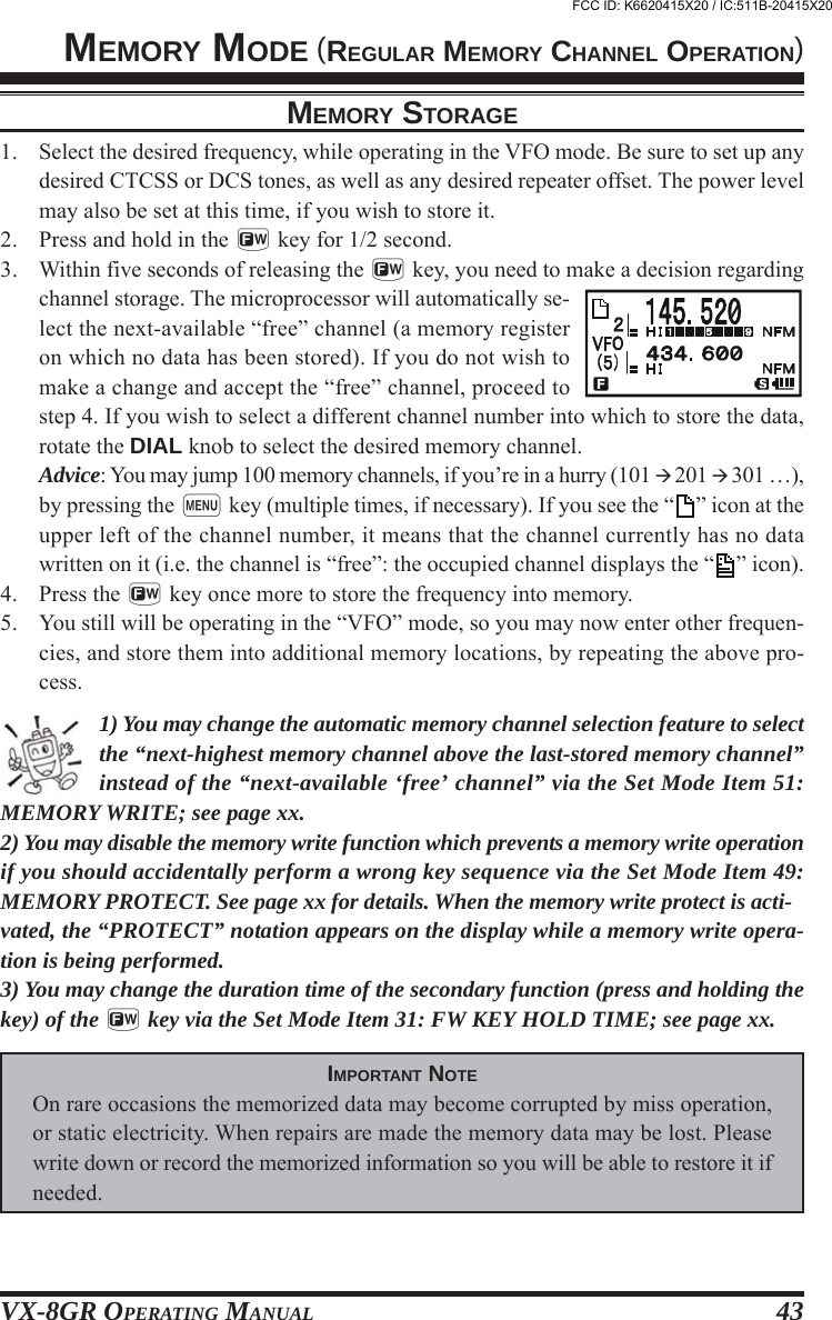 VX-8GR OPERATING MANUAL 43MEMORY MODE (REGULAR MEMORY CHANNEL OPERATION)MEMORY STORAGE1. Select the desired frequency, while operating in the VFO mode. Be sure to set up anydesired CTCSS or DCS tones, as well as any desired repeater offset. The power levelmay also be set at this time, if you wish to store it.2. Press and hold in the f key for 1/2 second.3. Within five seconds of releasing the f key, you need to make a decision regardingchannel storage. The microprocessor will automatically se-lect the next-available “free” channel (a memory registeron which no data has been stored). If you do not wish tomake a change and accept the “free” channel, proceed tostep 4. If you wish to select a different channel number into which to store the data,rotate the DIAL knob to select the desired memory channel.Advice: You may jump 100 memory channels, if you’re in a hurry (101  201  301 …),by pressing the m key (multiple times, if necessary). If you see the “ ” icon at theupper left of the channel number, it means that the channel currently has no datawritten on it (i.e. the channel is “free”: the occupied channel displays the “ ” icon).4. Press the f key once more to store the frequency into memory.5. You still will be operating in the “VFO” mode, so you may now enter other frequen-cies, and store them into additional memory locations, by repeating the above pro-cess.1) You may change the automatic memory channel selection feature to selectthe “next-highest memory channel above the last-stored memory channel”instead of the “next-available ‘free’ channel” via the Set Mode Item 51:MEMORY WRITE; see page xx.2) You may disable the memory write function which prevents a memory write operationif you should accidentally perform a wrong key sequence via the Set Mode Item 49:MEMORY PROTECT. See page xx for details. When the memory write protect is acti-vated, the “PROTECT” notation appears on the display while a memory write opera-tion is being performed.3) You may change the duration time of the secondary function (press and holding thekey) of the f key via the Set Mode Item 31: FW KEY HOLD TIME; see page xx.IMPORTANT NOTEOn rare occasions the memorized data may become corrupted by miss operation,or static electricity. When repairs are made the memory data may be lost. Pleasewrite down or record the memorized information so you will be able to restore it ifneeded.FCC ID: K6620415X20 / IC:511B-20415X20