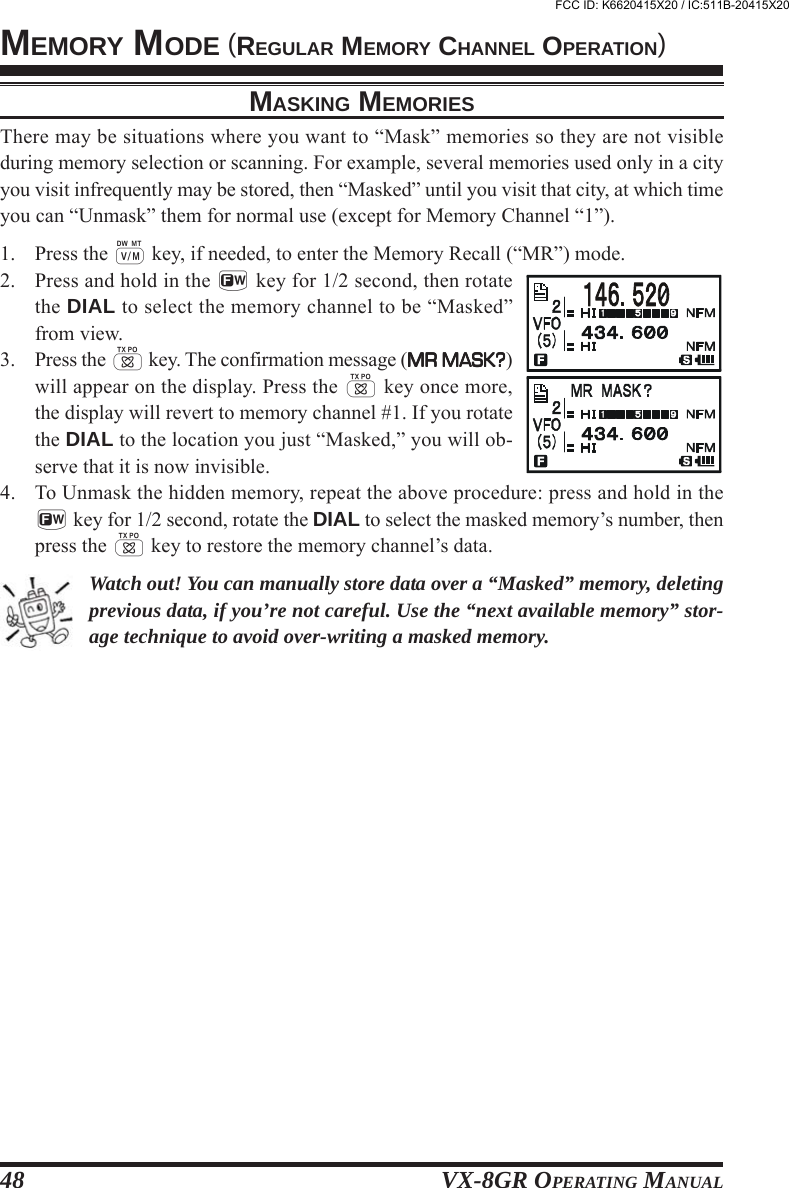 VX-8GR OPERATING MANUAL48MEMORY MODE (REGULAR MEMORY CHANNEL OPERATION)MASKING MEMORIESThere may be situations where you want to “Mask” memories so they are not visibleduring memory selection or scanning. For example, several memories used only in a cityyou visit infrequently may be stored, then “Masked” until you visit that city, at which timeyou can “Unmask” them for normal use (except for Memory Channel “1”).1. Press the c key, if needed, to enter the Memory Recall (“MR”) mode.2. Press and hold in the f key for 1/2 second, then rotatethe DIAL to select the memory channel to be “Masked”from view.3. Press the d key. The confirmation message (MR MASK?MR MASK?MR MASK?MR MASK?MR MASK?)will appear on the display. Press the d key once more,the display will revert to memory channel #1. If you rotatethe DIAL to the location you just “Masked,” you will ob-serve that it is now invisible.4. To Unmask the hidden memory, repeat the above procedure: press and hold in thef key for 1/2 second, rotate the DIAL to select the masked memory’s number, thenpress the d key to restore the memory channel’s data.Watch out! You can manually store data over a “Masked” memory, deletingprevious data, if you’re not careful. Use the “next available memory” stor-age technique to avoid over-writing a masked memory.FCC ID: K6620415X20 / IC:511B-20415X20