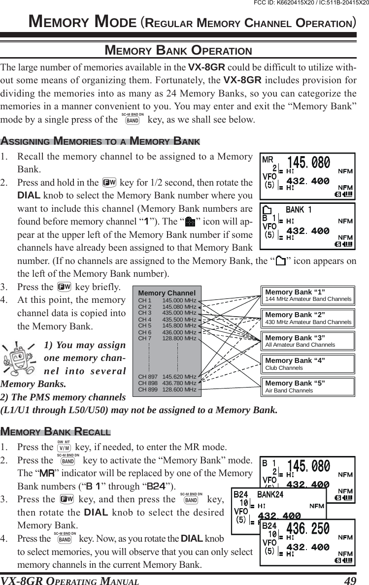 VX-8GR OPERATING MANUAL 49MEMORY BANK OPERATIONThe large number of memories available in the VX-8GR could be difficult to utilize with-out some means of organizing them. Fortunately, the VX-8GR includes provision fordividing the memories into as many as 24 Memory Banks, so you can categorize thememories in a manner convenient to you. You may enter and exit the “Memory Bank”mode by a single press of the B key, as we shall see below.ASSIGNING MEMORIES TO A MEMORY BANK1. Recall the memory channel to be assigned to a MemoryBank.2. Press and hold in the f key for 1/2 second, then rotate theDIAL knob to select the Memory Bank number where youwant to include this channel (Memory Bank numbers arefound before memory channel “11111”). The “ ” icon will ap-pear at the upper left of the Memory Bank number if somechannels have already been assigned to that Memory Banknumber. (If no channels are assigned to the Memory Bank, the “ ” icon appears onthe left of the Memory Bank number).3. Press the f key briefly.4. At this point, the memorychannel data is copied intothe Memory Bank.1) You may assignone memory chan-nel into severalMemory Banks.2) The PMS memory channels(L1/U1 through L50/U50) may not be assigned to a Memory Bank.MEMORY BANK RECALL1. Press the c key, if needed, to enter the MR mode.2. Press the B key to activate the “Memory Bank” mode.The “MRMRMRMRMR” indicator will be replaced by one of the MemoryBank numbers (“B 1B 1B 1B 1B 1” through “B24B24B24B24B24”).3. Press the f key, and then press the B key,then rotate the DIAL knob to select the desiredMemory Bank.4. Press the B key. Now, as you rotate the DIAL knobto select memories, you will observe that you can only selectmemory channels in the current Memory Bank.Memory ChannelCH 1       145.000 MHzCH 2       145.080 MHzCH 3       435.000 MHzCH 4       435.500 MHzCH 5       145.800 MHzCH 6       436.000 MHzCH 7       128.800 MHzCH 897   145.620 MHzCH 898   436.780 MHzCH 899   128.600 MHzMemory Bank “5”Air Band ChannelsMemory Bank “4”Club ChannelsMemory Bank “3”All Amateur Band ChannelsMemory Bank “1”144 MHz Amateur Band ChannelsMemory Bank “2”430 MHz Amateur Band ChannelsMEMORY MODE (REGULAR MEMORY CHANNEL OPERATION)FCC ID: K6620415X20 / IC:511B-20415X20