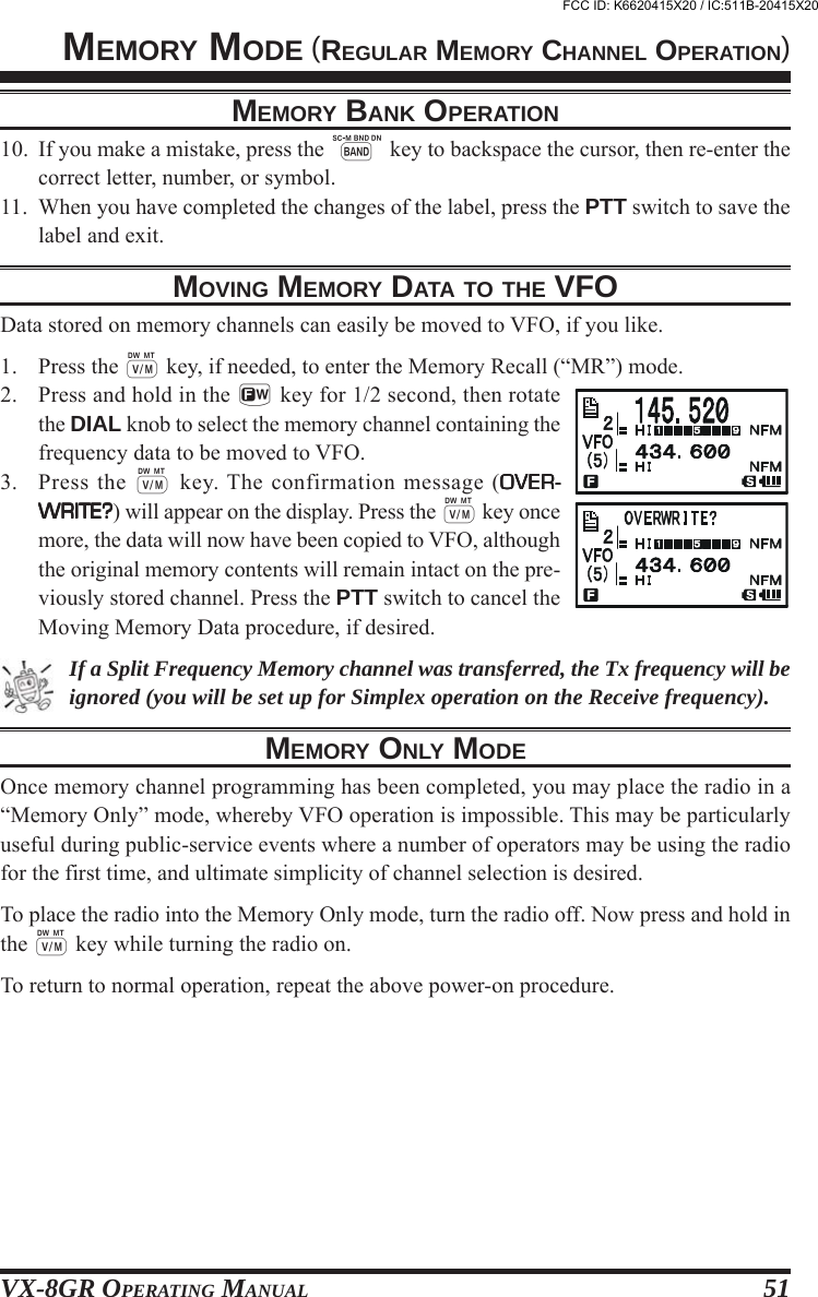 VX-8GR OPERATING MANUAL 5110. If you make a mistake, press the B key to backspace the cursor, then re-enter thecorrect letter, number, or symbol.11. When you have completed the changes of the label, press the PTT switch to save thelabel and exit.MOVING MEMORY DATA TO THE VFOData stored on memory channels can easily be moved to VFO, if you like.1. Press the c key, if needed, to enter the Memory Recall (“MR”) mode.2. Press and hold in the f key for 1/2 second, then rotatethe DIAL knob to select the memory channel containing thefrequency data to be moved to VFO.3. Press the c key. The confirmation message (OVER-OVER-OVER-OVER-OVER-WRITE?WRITE?WRITE?WRITE?WRITE?) will appear on the display. Press the c key oncemore, the data will now have been copied to VFO, althoughthe original memory contents will remain intact on the pre-viously stored channel. Press the PTT switch to cancel theMoving Memory Data procedure, if desired.If a Split Frequency Memory channel was transferred, the Tx frequency will beignored (you will be set up for Simplex operation on the Receive frequency).MEMORY ONLY MODEOnce memory channel programming has been completed, you may place the radio in a“Memory Only” mode, whereby VFO operation is impossible. This may be particularlyuseful during public-service events where a number of operators may be using the radiofor the first time, and ultimate simplicity of channel selection is desired.To place the radio into the Memory Only mode, turn the radio off. Now press and hold inthe c key while turning the radio on.To return to normal operation, repeat the above power-on procedure.MEMORY MODE (REGULAR MEMORY CHANNEL OPERATION)MEMORY BANK OPERATIONFCC ID: K6620415X20 / IC:511B-20415X20