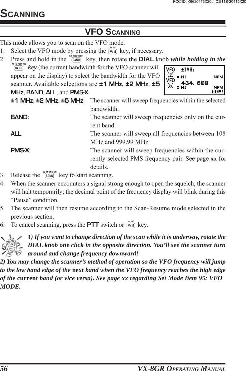 VX-8GR OPERATING MANUAL56VFO SCANNINGThis mode allows you to scan on the VFO mode.1. Select the VFO mode by pressing the c key, if necessary.2. Press and hold in the B key, then rotate the DIAL knob while holding in theB key (the current bandwidth for the VFO scanner willappear on the display) to select the bandwidth for the VFOscanner. Available selections are ±1 MHz±1 MHz±1 MHz±1 MHz±1 MHz, ±2 MHz±2 MHz±2 MHz±2 MHz±2 MHz, ±5±5±5±5±5MHzMHzMHzMHzMHz, BANDBANDBANDBANDBAND, ALLALLALLALLALL, and PMS-XPMS-XPMS-XPMS-XPMS-X.±1 MHz±1 MHz±1 MHz±1 MHz±1 MHz, ±2 MHz±2 MHz±2 MHz±2 MHz±2 MHz, ±5 MHz±5 MHz±5 MHz±5 MHz±5 MHz: The scanner will sweep frequencies within the selectedbandwidth.BANDBANDBANDBANDBAND: The scanner will sweep frequencies only on the cur-rent band.ALLALLALLALLALL: The scanner will sweep all frequencies between 108MHz and 999.99 MHz.PMS-XPMS-XPMS-XPMS-XPMS-X: The scanner will sweep frequencies within the cur-rently-selected PMS frequency pair. See page xx fordetails.3. Release the B key to start scanning.4. When the scanner encounters a signal strong enough to open the squelch, the scannerwill halt temporarily; the decimal point of the frequency display will blink during this“Pause” condition.5. The scanner will then resume according to the Scan-Resume mode selected in theprevious section.6. To cancel scanning, press the PTT switch or c key.1) If you want to change direction of the scan while it is underway, rotate theDIAL knob one click in the opposite direction. You’ll see the scanner turnaround and change frequency downward!2) You may change the scanner’s method of operation so the VFO frequency will jumpto the low band edge of the next band when the VFO frequency reaches the high edgeof the current band (or vice versa). See page xx regarding Set Mode Item 95: VFOMODE.SCANNINGFCC ID: K6620415X20 / IC:511B-20415X20