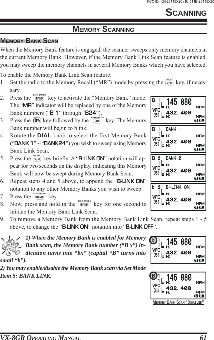 VX-8GR OPERATING MANUAL 61MEMORY BANK SCANWhen the Memory Bank feature is engaged, the scanner sweeps only memory channels inthe current Memory Bank. However, if the Memory Bank Link Scan feature is enabled,you may sweep the memory channels in several Memory Banks which you have selected.To enable the Memory Bank Link Scan feature:1. Set the radio to the Memory Recall (“MR”) mode by pressing the c key, if neces-sary.2. Press the B key to activate the “Memory Bank” mode.The “MRMRMRMRMR” indicator will be replaced by one of the MemoryBank numbers (“B 1B 1B 1B 1B 1” through “B24B24B24B24B24”).3. Press the f key followed by the B key. The MemoryBank number will begin to blink.4. Rotate the DIAL knob to select the first Memory Bank(“BANK 1BANK 1BANK 1BANK 1BANK 1” ~ “BANK24BANK24BANK24BANK24BANK24”) you wish to sweep using MemoryBank Link Scan.5. Press the c key briefly. A “B-LINK ONB-LINK ONB-LINK ONB-LINK ONB-LINK ON” notation will ap-pear for two seconds on the display, indicating this MemoryBank will now be swept during Memory Bank Scan.6. Repeat steps 4 and 5 above, to append the “B-LINK ONB-LINK ONB-LINK ONB-LINK ONB-LINK ON”notation to any other Memory Banks you wish to sweep.7. Press the B key.8. Now, press and hold in the B key for one second toinitiate the Memory Bank Link Scan.9. To remove a Memory Bank from the Memory Bank Link Scan, repeat steps 1 - 5above, to change the “B-LINK ONB-LINK ONB-LINK ONB-LINK ONB-LINK ON” notation into “B-LINK OFFB-LINK OFFB-LINK OFFB-LINK OFFB-LINK OFF”.1) When the Memory Bank is enabled for MemoryBank scan, the Memory Bank number (“B x”) in-dication turns into “bx” (capital “B” turns intosmall “b”).2) You may enable/disable the Memory Bank scan via Set ModeItem 5: BANK LINK.MEMORY SCANNINGSCANNINGMEMORY BANK SCAN “DISABLED”FCC ID: K6620415X20 / IC:511B-20415X20