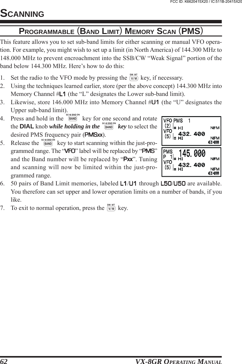 VX-8GR OPERATING MANUAL62PROGRAMMABLE (BAND LIMIT) MEMORY SCAN (PMS)This feature allows you to set sub-band limits for either scanning or manual VFO opera-tion. For example, you might wish to set up a limit (in North America) of 144.300 MHz to148.000 MHz to prevent encroachment into the SSB/CW “Weak Signal” portion of theband below 144.300 MHz. Here’s how to do this:1. Set the radio to the VFO mode by pressing the c key, if necessary.2. Using the techniques learned earlier, store (per the above concept) 144.300 MHz intoMemory Channel #L1L1L1L1L1 (the “L” designates the Lower sub-band limit).3. Likewise, store 146.000 MHz into Memory Channel #U1U1U1U1U1 (the “U” designates theUpper sub-band limit).4. Press and hold in the B key for one second and rotatethe DIAL knob while holding in the B key to select thedesired PMS frequency pair (PMSxxPMSxxPMSxxPMSxxPMSxx).5. Release the B key to start scanning within the just-pro-grammed range. The “VFOVFOVFOVFOVFO” label will be replaced by “PMSPMSPMSPMSPMS”and the Band number will be replaced by “PxxPxxPxxPxxPxx”. Tuningand scanning will now be limited within the just-pro-grammed range.6. 50 pairs of Band Limit memories, labeled L1L1L1L1L1/U1U1U1U1U1 through L50L50L50L50L50/U50U50U50U50U50 are available.You therefore can set upper and lower operation limits on a number of bands, if youlike.7. To exit to normal operation, press the c key.SCANNINGFCC ID: K6620415X20 / IC:511B-20415X20