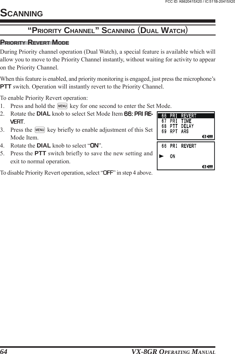 VX-8GR OPERATING MANUAL64PRIORITY REVERT MODEDuring Priority channel operation (Dual Watch), a special feature is available which willallow you to move to the Priority Channel instantly, without waiting for activity to appearon the Priority Channel.When this feature is enabled, and priority monitoring is engaged, just press the microphone’sPTT switch. Operation will instantly revert to the Priority Channel.To enable Priority Revert operation:1. Press and hold the m key for one second to enter the Set Mode.2. Rotate the DIAL knob to select Set Mode Item 66: PRI RE-66: PRI RE-66: PRI RE-66: PRI RE-66: PRI RE-VERTVERTVERTVERTVERT.3. Press the m key briefly to enable adjustment of this SetMode Item.4. Rotate the DIAL knob to select “ONONONONON”.5. Press the PTT switch briefly to save the new setting andexit to normal operation.To disable Priority Revert operation, select “OFFOFFOFFOFFOFF” in step 4 above.“PRIORITY CHANNEL” SCANNING (DUAL WATCH)SCANNINGFCC ID: K6620415X20 / IC:511B-20415X20