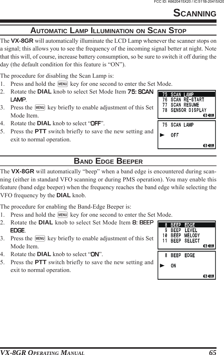 VX-8GR OPERATING MANUAL 65AUTOMATIC LAMP ILLUMINATION ON SCAN STOPThe VX-8GR will automatically illuminate the LCD Lamp whenever the scanner stops ona signal; this allows you to see the frequency of the incoming signal better at night. Notethat this will, of course, increase battery consumption, so be sure to switch it off during theday (the default condition for this feature is “ON”).The procedure for disabling the Scan Lamp is:1. Press and hold the m key for one second to enter the Set Mode.2. Rotate the DIAL knob to select Set Mode Item 75: SCAN75: SCAN75: SCAN75: SCAN75: SCANLAMPLAMPLAMPLAMPLAMP.3. Press the m key briefly to enable adjustment of this SetMode Item.4. Rotate the DIAL knob to select “OFFOFFOFFOFFOFF”.5. Press the PTT switch briefly to save the new setting andexit to normal operation.BAND EDGE BEEPERThe VX-8GR will automatically “beep” when a band edge is encountered during scan-ning (either in standard VFO scanning or during PMS operation). You may enable thisfeature (band edge beeper) when the frequency reaches the band edge while selecting theVFO frequency by the DIAL knob.The procedure for enabling the Band-Edge Beeper is:1. Press and hold the m key for one second to enter the Set Mode.2. Rotate the DIAL knob to select Set Mode Item 8: BEEP8: BEEP8: BEEP8: BEEP8: BEEPEDGEEDGEEDGEEDGEEDGE.3. Press the m key briefly to enable adjustment of this SetMode Item.4. Rotate the DIAL knob to select “ONONONONON”.5. Press the PTT switch briefly to save the new setting andexit to normal operation.SCANNINGFCC ID: K6620415X20 / IC:511B-20415X20