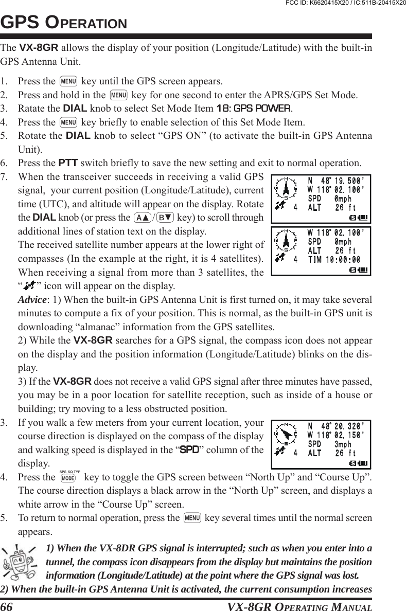 VX-8GR OPERATING MANUAL66The VX-8GR allows the display of your position (Longitude/Latitude) with the built-inGPS Antenna Unit.1. Press the m key until the GPS screen appears.2. Press and hold in the m key for one second to enter the APRS/GPS Set Mode.3. Ratate the DIAL knob to select Set Mode Item 18: GPS POWER18: GPS POWER18: GPS POWER18: GPS POWER18: GPS POWER.4. Press the m key briefly to enable selection of this Set Mode Item.5. Rotate the DIAL knob to select “GPS ON” (to activate the built-in GPS AntennaUnit).6. Press the PTT switch briefly to save the new setting and exit to normal operation.7. When the transceiver succeeds in receiving a valid GPSsignal,  your current position (Longitude/Latitude), currenttime (UTC), and altitude will appear on the display. Rotatethe DIAL knob (or press the a/b key) to scroll throughadditional lines of station text on the display.The received satellite number appears at the lower right ofcompasses (In the example at the right, it is 4 satellites).When receiving a signal from more than 3 satellites, the“” icon will appear on the display.Advice: 1) When the built-in GPS Antenna Unit is first turned on, it may take severalminutes to compute a fix of your position. This is normal, as the built-in GPS unit isdownloading “almanac” information from the GPS satellites.2) While the VX-8GR searches for a GPS signal, the compass icon does not appearon the display and the position information (Longitude/Latitude) blinks on the dis-play.3) If the VX-8GR does not receive a valid GPS signal after three minutes have passed,you may be in a poor location for satellite reception, such as inside of a house orbuilding; try moving to a less obstructed position.3. If you walk a few meters from your current location, yourcourse direction is displayed on the compass of the displayand walking speed is displayed in the “SPDSPDSPDSPDSPD” column of thedisplay.4. Press the M key to toggle the GPS screen between “North Up” and “Course Up”.The course direction displays a black arrow in the “North Up” screen, and displays awhite arrow in the “Course Up” screen.5. To return to normal operation, press the m key several times until the normal screenappears.1) When the VX-8DR GPS signal is interrupted; such as when you enter into atunnel, the compass icon disappears from the display but maintains the positioninformation (Longitude/Latitude) at the point where the GPS signal was lost.2) When the built-in GPS Antenna Unit is activated, the current consumption increasesGPS OPERATIONFCC ID: K6620415X20 / IC:511B-20415X20