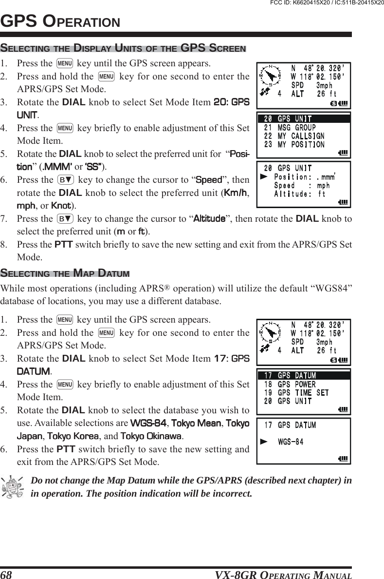 VX-8GR OPERATING MANUAL68SELECTING THE DISPLAY UNITS OF THE GPS SCREEN1. Press the m key until the GPS screen appears.2. Press and hold the m key for one second to enter theAPRS/GPS Set Mode.3. Rotate the DIAL knob to select Set Mode Item 20: GPS20: GPS20: GPS20: GPS20: GPSUNITUNITUNITUNITUNIT.4. Press the m key briefly to enable adjustment of this SetMode Item.5. Rotate the DIAL knob to select the preferred unit for  “Posi-Posi-Posi-Posi-Posi-tiontiontiontiontion” (.MMM’.MMM’.MMM’.MMM’.MMM’ or ‘SS”‘SS”‘SS”‘SS”‘SS”).6. Press the b key to change the cursor to “SpeedSpeedSpeedSpeedSpeed”, thenrotate the DIAL knob to select the preferred unit (KmKmKmKmKm/hhhhh,mphmphmphmphmph, or KnotKnotKnotKnotKnot).7. Press the b key to change the cursor to “AltitudeAltitudeAltitudeAltitudeAltitude”, then rotate the DIAL knob toselect the preferred unit (mmmmm or ftftftftft).8. Press the PTT switch briefly to save the new setting and exit from the APRS/GPS SetMode.SELECTING THE MAP DATUMWhile most operations (including APRS® operation) will utilize the default “WGS84”database of locations, you may use a different database.1. Press the m key until the GPS screen appears.2. Press and hold the m key for one second to enter theAPRS/GPS Set Mode.3. Rotate the DIAL knob to select Set Mode Item 17: GPS17: GPS17: GPS17: GPS17: GPSDATUMDATUMDATUMDATUMDATUM.4. Press the m key briefly to enable adjustment of this SetMode Item.5. Rotate the DIAL knob to select the database you wish touse. Available selections are WGS-84WGS-84WGS-84WGS-84WGS-84, Tokyo MeanTokyo MeanTokyo MeanTokyo MeanTokyo Mean, TokyoTokyoTokyoTokyoTokyoJapanJapanJapanJapanJapan, Tokyo KoreaTokyo KoreaTokyo KoreaTokyo KoreaTokyo Korea, and Tokyo OkinawaTokyo OkinawaTokyo OkinawaTokyo OkinawaTokyo Okinawa.6. Press the PTT switch briefly to save the new setting andexit from the APRS/GPS Set Mode.Do not change the Map Datum while the GPS/APRS (described next chapter) inin operation. The position indication will be incorrect.GPS OPERATIONFCC ID: K6620415X20 / IC:511B-20415X20