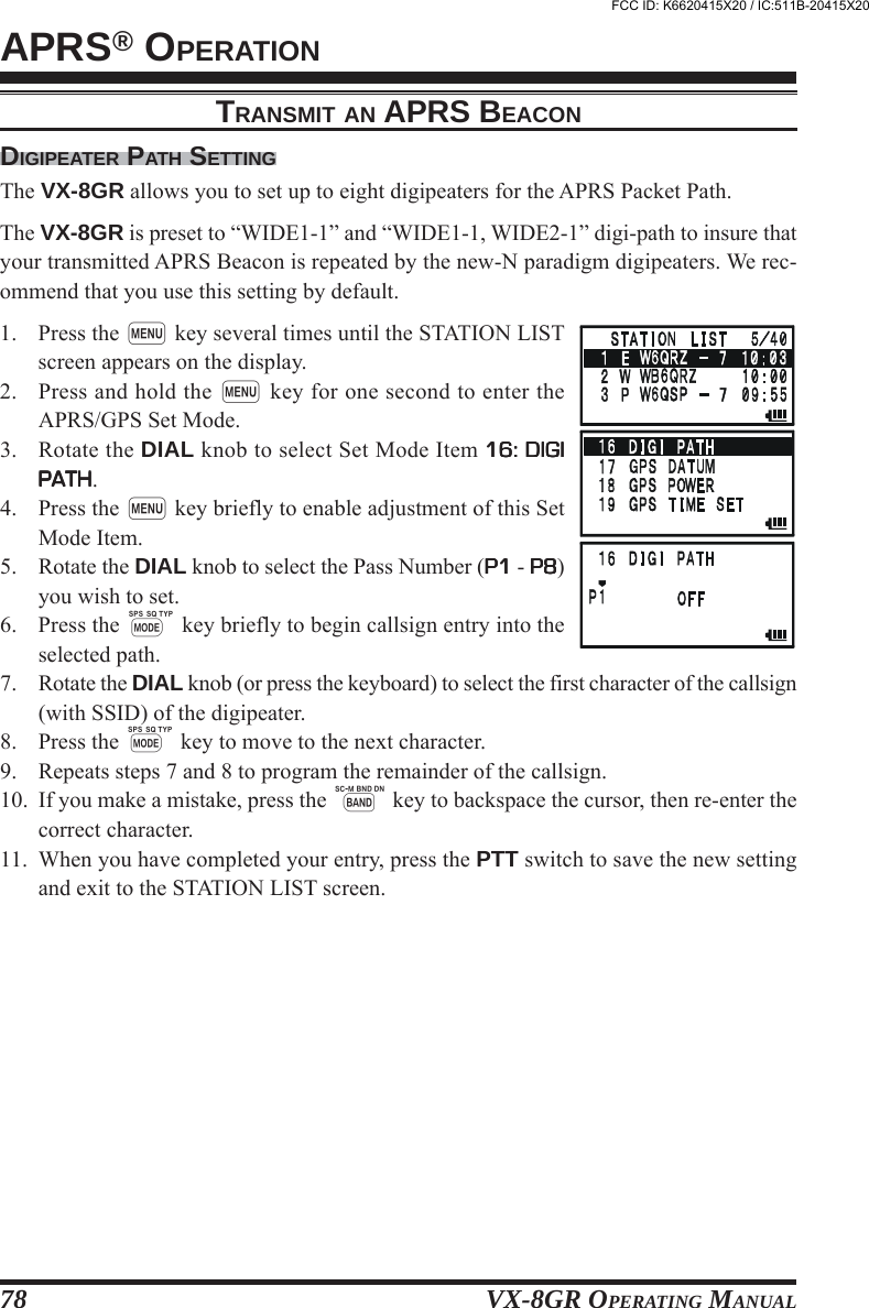 VX-8GR OPERATING MANUAL78TRANSMIT AN APRS BEACONDIGIPEATER PATH SETTINGThe VX-8GR allows you to set up to eight digipeaters for the APRS Packet Path.The VX-8GR is preset to “WIDE1-1” and “WIDE1-1, WIDE2-1” digi-path to insure thatyour transmitted APRS Beacon is repeated by the new-N paradigm digipeaters. We rec-ommend that you use this setting by default.1. Press the m key several times until the STATION LISTscreen appears on the display.2. Press and hold the m key for one second to enter theAPRS/GPS Set Mode.3. Rotate the DIAL knob to select Set Mode Item 16: DIGI16: DIGI16: DIGI16: DIGI16: DIGIPATHPATHPATHPATHPATH.4. Press the m key briefly to enable adjustment of this SetMode Item.5. Rotate the DIAL knob to select the Pass Number (P1P1P1P1P1 - P8P8P8P8P8)you wish to set.6. Press the M key briefly to begin callsign entry into theselected path.7. Rotate the DIAL knob (or press the keyboard) to select the first character of the callsign(with SSID) of the digipeater.8. Press the M key to move to the next character.9. Repeats steps 7 and 8 to program the remainder of the callsign.10. If you make a mistake, press the B key to backspace the cursor, then re-enter thecorrect character.11. When you have completed your entry, press the PTT switch to save the new settingand exit to the STATION LIST screen.APRS® OPERATIONFCC ID: K6620415X20 / IC:511B-20415X20