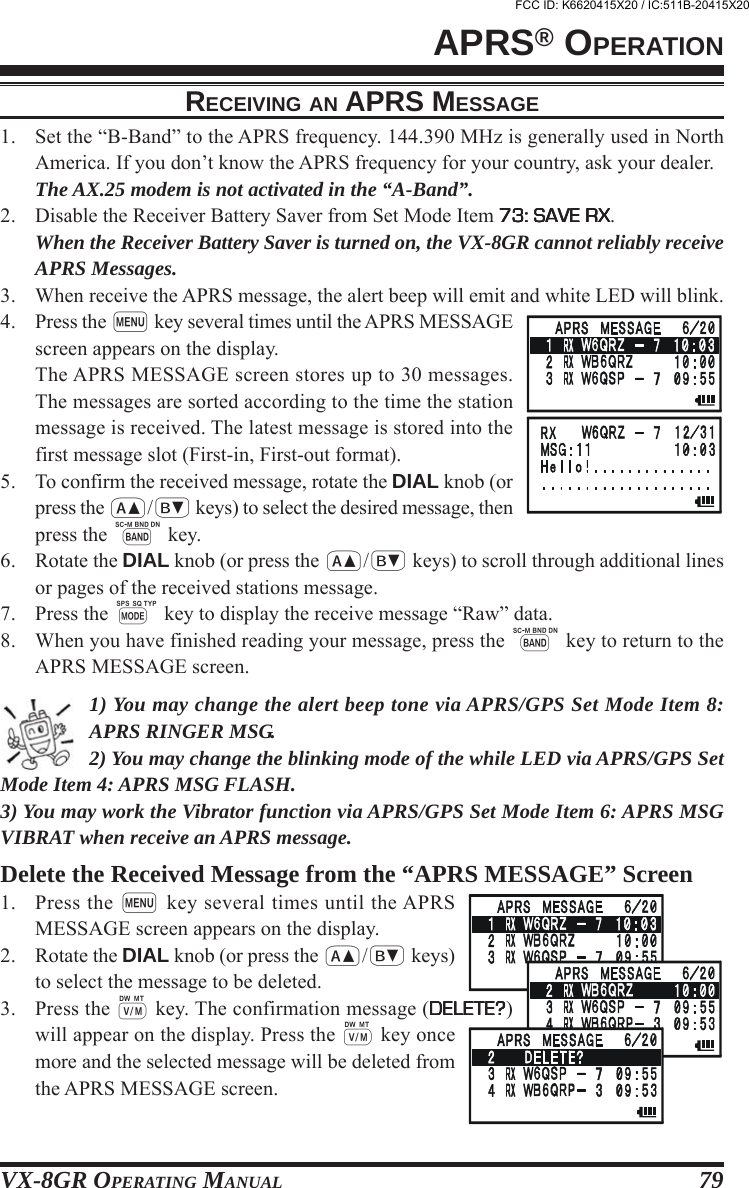 VX-8GR OPERATING MANUAL 79RECEIVING AN APRS MESSAGE1. Set the “B-Band” to the APRS frequency. 144.390 MHz is generally used in NorthAmerica. If you don’t know the APRS frequency for your country, ask your dealer.The AX.25 modem is not activated in the “A-Band”.2. Disable the Receiver Battery Saver from Set Mode Item 73: SAVE RX73: SAVE RX73: SAVE RX73: SAVE RX73: SAVE RX.When the Receiver Battery Saver is turned on, the VX-8GR cannot reliably receiveAPRS Messages.3. When receive the APRS message, the alert beep will emit and white LED will blink.4. Press the m key several times until the APRS MESSAGEscreen appears on the display.The APRS MESSAGE screen stores up to 30 messages.The messages are sorted according to the time the stationmessage is received. The latest message is stored into thefirst message slot (First-in, First-out format).5. To confirm the received message, rotate the DIAL knob (orpress the a/b keys) to select the desired message, thenpress the B key.6. Rotate the DIAL knob (or press the a/b keys) to scroll through additional linesor pages of the received stations message.7. Press the M key to display the receive message “Raw” data.8. When you have finished reading your message, press the B key to return to theAPRS MESSAGE screen.1) You may change the alert beep tone via APRS/GPS Set Mode Item 8:APRS RINGER MSG.2) You may change the blinking mode of the while LED via APRS/GPS SetMode Item 4: APRS MSG FLASH.3) You may work the Vibrator function via APRS/GPS Set Mode Item 6: APRS MSGVIBRAT when receive an APRS message.Delete the Received Message from the “APRS MESSAGE” Screen1. Press the m key several times until the APRSMESSAGE screen appears on the display.2. Rotate the DIAL knob (or press the a/b keys)to select the message to be deleted.3. Press the c key. The confirmation message (DELETE?DELETE?DELETE?DELETE?DELETE?)will appear on the display. Press the c key oncemore and the selected message will be deleted fromthe APRS MESSAGE screen.APRS® OPERATIONFCC ID: K6620415X20 / IC:511B-20415X20