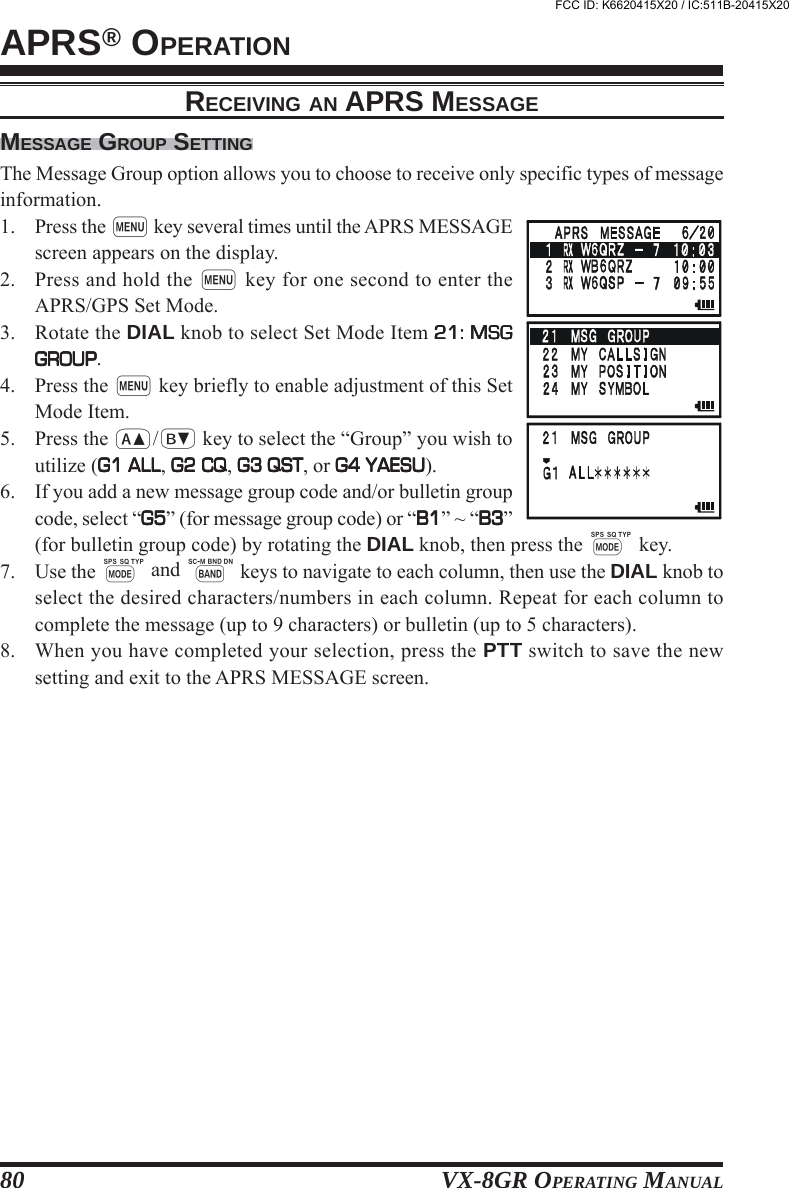 VX-8GR OPERATING MANUAL80MESSAGE GROUP SETTINGThe Message Group option allows you to choose to receive only specific types of messageinformation.1. Press the m key several times until the APRS MESSAGEscreen appears on the display.2. Press and hold the m key for one second to enter theAPRS/GPS Set Mode.3. Rotate the DIAL knob to select Set Mode Item 21: MSG21: MSG21: MSG21: MSG21: MSGGROUPGROUPGROUPGROUPGROUP.4. Press the m key briefly to enable adjustment of this SetMode Item.5. Press the a/b key to select the “Group” you wish toutilize (G1 ALLG1 ALLG1 ALLG1 ALLG1 ALL, G2 CQG2 CQG2 CQG2 CQG2 CQ, G3 QSTG3 QSTG3 QSTG3 QSTG3 QST, or G4 YAESUG4 YAESUG4 YAESUG4 YAESUG4 YAESU).6. If you add a new message group code and/or bulletin groupcode, select “G5G5G5G5G5” (for message group code) or “B1B1B1B1B1” ~ “B3B3B3B3B3”(for bulletin group code) by rotating the DIAL knob, then press the M key.7. Use the M and B keys to navigate to each column, then use the DIAL knob toselect the desired characters/numbers in each column. Repeat for each column tocomplete the message (up to 9 characters) or bulletin (up to 5 characters).8. When you have completed your selection, press the PTT switch to save the newsetting and exit to the APRS MESSAGE screen.APRS® OPERATIONRECEIVING AN APRS MESSAGEFCC ID: K6620415X20 / IC:511B-20415X20