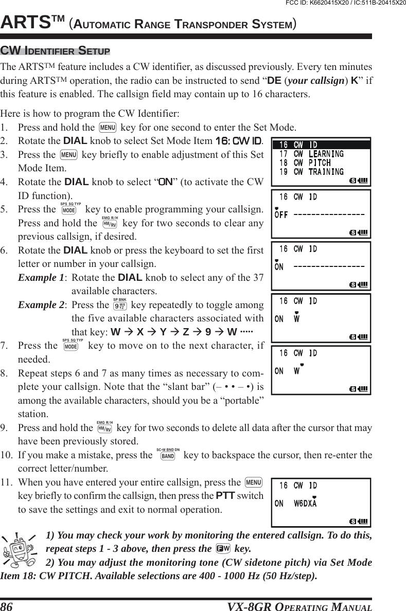 VX-8GR OPERATING MANUAL86CW IDENTIFIER SETUPThe ARTSTM feature includes a CW identifier, as discussed previously. Every ten minutesduring ARTSTM operation, the radio can be instructed to send “DE (your callsign) K” ifthis feature is enabled. The callsign field may contain up to 16 characters.Here is how to program the CW Identifier:1. Press and hold the m key for one second to enter the Set Mode.2. Rotate the DIAL knob to select Set Mode Item 16: CW ID16: CW ID16: CW ID16: CW ID16: CW ID.3. Press the m key briefly to enable adjustment of this SetMode Item.4. Rotate the DIAL knob to select “ONONONONON” (to activate the CWID function).5. Press the M key to enable programming your callsign.Press and hold the h key for two seconds to clear anyprevious callsign, if desired.6. Rotate the DIAL knob or press the keyboard to set the firstletter or number in your callsign.Example 1: Rotate the DIAL knob to select any of the 37available characters.Example 2: Press the 9 key repeatedly to toggle amongthe five available characters associated withthat key: W  X  Y  Z  9  W .....7. Press the M key to move on to the next character, ifneeded.8. Repeat steps 6 and 7 as many times as necessary to com-plete your callsign. Note that the “slant bar” (– • • – •) isamong the available characters, should you be a “portable”station.9. Press and hold the h key for two seconds to delete all data after the cursor that mayhave been previously stored.10. If you make a mistake, press the B key to backspace the cursor, then re-enter thecorrect letter/number.11. When you have entered your entire callsign, press the mkey briefly to confirm the callsign, then press the PTT switchto save the settings and exit to normal operation.1) You may check your work by monitoring the entered callsign. To do this,repeat steps 1 - 3 above, then press the f key.2) You may adjust the monitoring tone (CW sidetone pitch) via Set ModeItem 18: CW PITCH. Available selections are 400 - 1000 Hz (50 Hz/step).ARTSTM (AUTOMATIC RANGE TRANSPONDER SYSTEM)FCC ID: K6620415X20 / IC:511B-20415X20