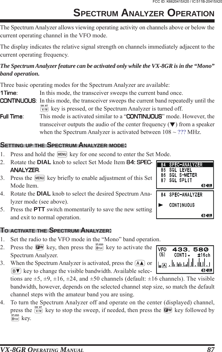 VX-8GR OPERATING MANUAL 87The Spectrum Analyzer allows viewing operating activity on channels above or below thecurrent operating channel in the VFO mode.The display indicates the relative signal strength on channels immediately adjacent to thecurrent operating frequency.The Spectrum Analyzer feature can be activated only while the VX-8GR is in the “Mono”band operation.Three basic operating modes for the Spectrum Analyzer are available:1Time1Time1Time1Time1Time: In this mode, the transceiver sweeps the current band once.CONTINUOUSCONTINUOUSCONTINUOUSCONTINUOUSCONTINUOUS: In this mode, the transceiver sweeps the current band repeatedly until thec key is pressed, or the Spectrum Analyzer is turned off.Full TimeFull TimeFull TimeFull TimeFull Time: This mode is activated similar to a “CONTINUOUSCONTINUOUSCONTINUOUSCONTINUOUSCONTINUOUS” mode. However, thetransceiver outputs the audio of the center frequency () from a speakerwhen the Spectrum Analyzer is activated between 108 ~ ??? MHz.SETTING UP THE SPECTRUM ANALYZER MODE:1. Press and hold the m key for one second to enter the Set Mode.2. Rotate the DIAL knob to select Set Mode Item 84: SPEC-84: SPEC-84: SPEC-84: SPEC-84: SPEC-ANALYZERANALYZERANALYZERANALYZERANALYZER.3. Press the m key briefly to enable adjustment of this SetMode Item.4. Rotate the DIAL knob to select the desired Spectrum Ana-lyzer mode (see above).5. Press the PTT switch momentarily to save the new settingand exit to normal operation.TO ACTIVATE THE SPECTRUM ANALYZER:1. Set the radio to the VFO mode in the “Mono” band operation.2. Press the f key, then press the 8 key to activate theSpectrum Analyzer.3. When the Spectrum Analyzer is activated, press the a orb key to change the visible bandwidth. Available selec-tions are ±5, ±9, ±16, ±24, and ±50 channels (default: ±16 channels). The visiblebandwidth, however, depends on the selected channel step size, so match the defaultchannel steps with the amateur band you are using.4. To turn the Spectrum Analyzer off and operate on the center (displayed) channel,press the c key to stop the sweep, if needed, then press the f key followed by8 key.SPECTRUM ANALYZER OPERATIONFCC ID: K6620415X20 / IC:511B-20415X20