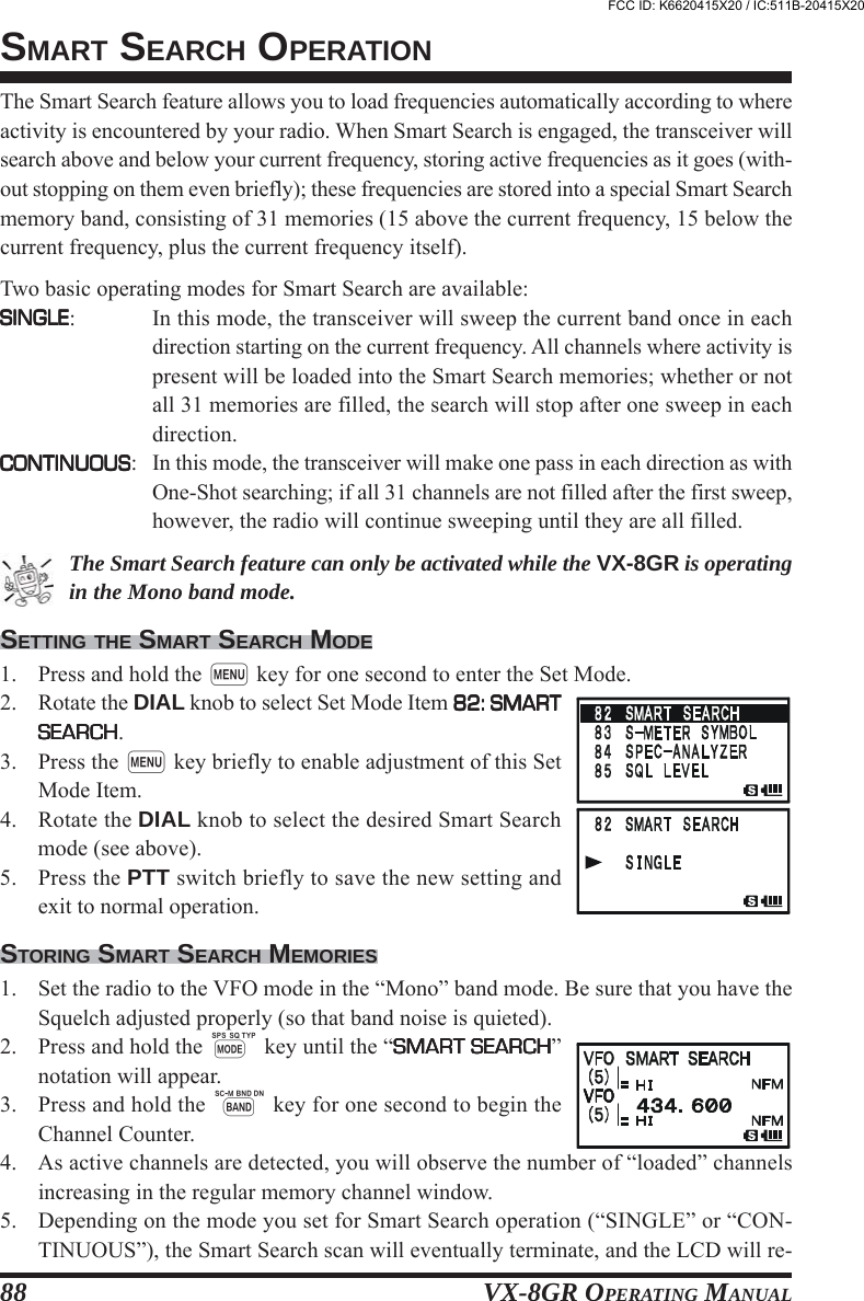 VX-8GR OPERATING MANUAL88The Smart Search feature allows you to load frequencies automatically according to whereactivity is encountered by your radio. When Smart Search is engaged, the transceiver willsearch above and below your current frequency, storing active frequencies as it goes (with-out stopping on them even briefly); these frequencies are stored into a special Smart Searchmemory band, consisting of 31 memories (15 above the current frequency, 15 below thecurrent frequency, plus the current frequency itself).Two basic operating modes for Smart Search are available:SINGLESINGLESINGLESINGLESINGLE: In this mode, the transceiver will sweep the current band once in eachdirection starting on the current frequency. All channels where activity ispresent will be loaded into the Smart Search memories; whether or notall 31 memories are filled, the search will stop after one sweep in eachdirection.CONTINUOUSCONTINUOUSCONTINUOUSCONTINUOUSCONTINUOUS: In this mode, the transceiver will make one pass in each direction as withOne-Shot searching; if all 31 channels are not filled after the first sweep,however, the radio will continue sweeping until they are all filled.The Smart Search feature can only be activated while the VX-8GR is operatingin the Mono band mode.SETTING THE SMART SEARCH MODE1. Press and hold the m key for one second to enter the Set Mode.2. Rotate the DIAL knob to select Set Mode Item 82: SMART82: SMART82: SMART82: SMART82: SMARTSEARCHSEARCHSEARCHSEARCHSEARCH.3. Press the m key briefly to enable adjustment of this SetMode Item.4. Rotate the DIAL knob to select the desired Smart Searchmode (see above).5. Press the PTT switch briefly to save the new setting andexit to normal operation.STORING SMART SEARCH MEMORIES1. Set the radio to the VFO mode in the “Mono” band mode. Be sure that you have theSquelch adjusted properly (so that band noise is quieted).2. Press and hold the M key until the “SMART SEARCHSMART SEARCHSMART SEARCHSMART SEARCHSMART SEARCH”notation will appear.3. Press and hold the B key for one second to begin theChannel Counter.4. As active channels are detected, you will observe the number of “loaded” channelsincreasing in the regular memory channel window.5. Depending on the mode you set for Smart Search operation (“SINGLE” or “CON-TINUOUS”), the Smart Search scan will eventually terminate, and the LCD will re-SMART SEARCH OPERATIONFCC ID: K6620415X20 / IC:511B-20415X20