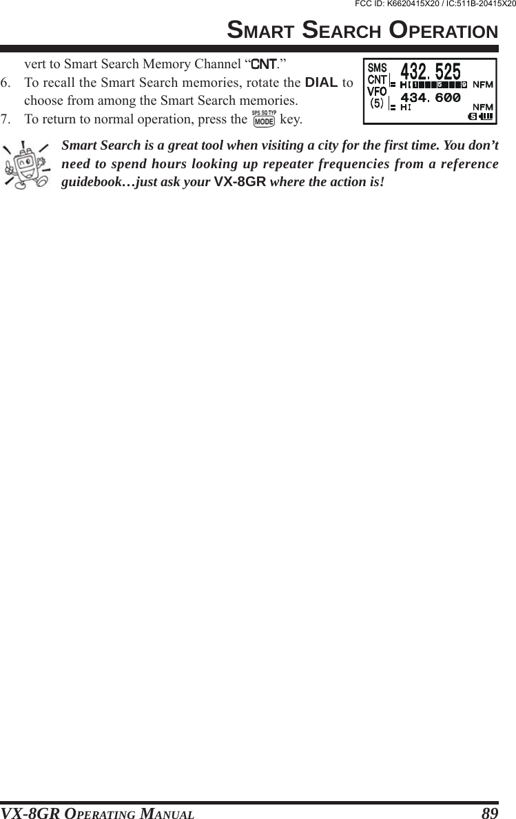 VX-8GR OPERATING MANUAL 89vert to Smart Search Memory Channel “CNTCNTCNTCNTCNT.”6. To recall the Smart Search memories, rotate the DIAL tochoose from among the Smart Search memories.7. To return to normal operation, press the   key.Smart Search is a great tool when visiting a city for the first time. You don’tneed to spend hours looking up repeater frequencies from a referenceguidebook…just ask your VX-8GR where the action is!SMART SEARCH OPERATIONFCC ID: K6620415X20 / IC:511B-20415X20