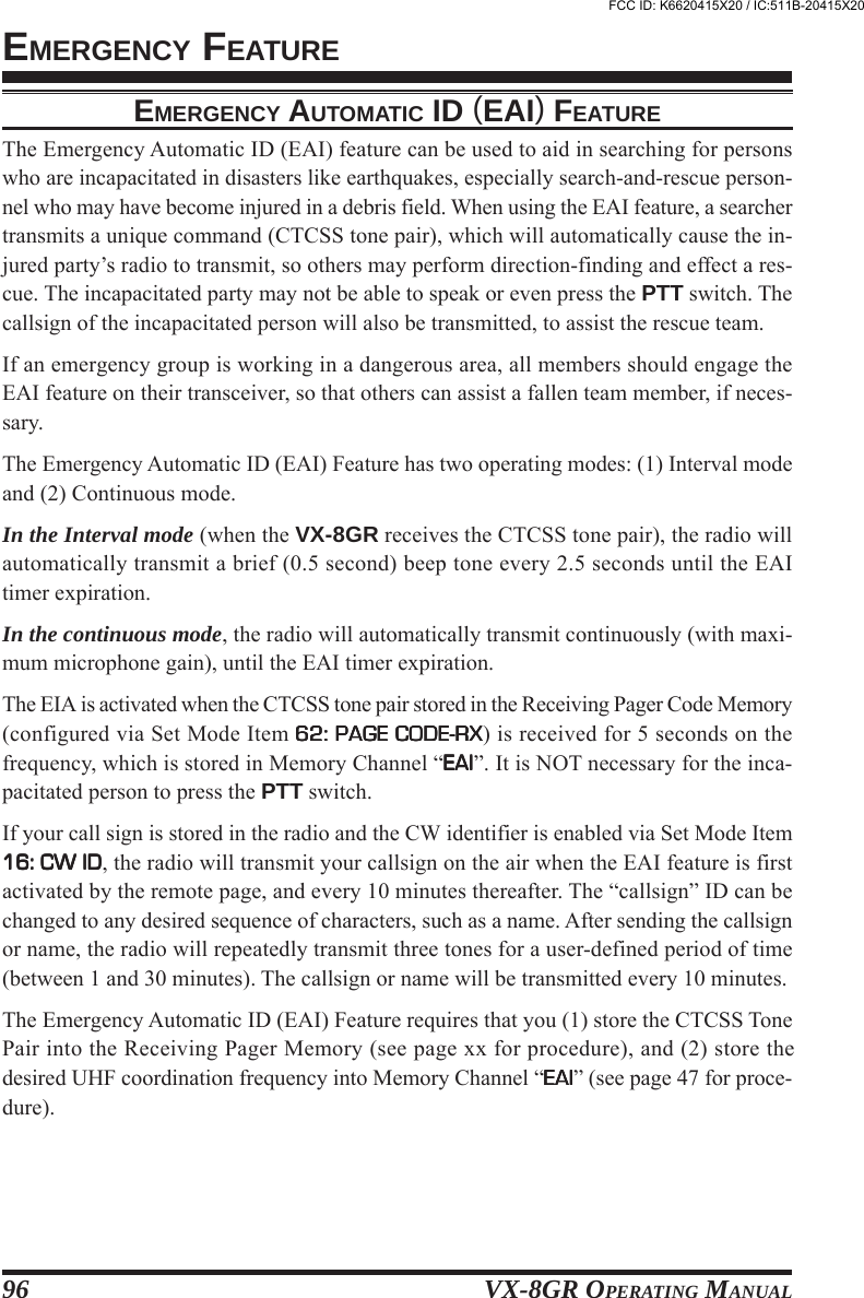 VX-8GR OPERATING MANUAL96EMERGENCY FEATUREEMERGENCY AUTOMATIC ID (EAI) FEATUREThe Emergency Automatic ID (EAI) feature can be used to aid in searching for personswho are incapacitated in disasters like earthquakes, especially search-and-rescue person-nel who may have become injured in a debris field. When using the EAI feature, a searchertransmits a unique command (CTCSS tone pair), which will automatically cause the in-jured party’s radio to transmit, so others may perform direction-finding and effect a res-cue. The incapacitated party may not be able to speak or even press the PTT switch. Thecallsign of the incapacitated person will also be transmitted, to assist the rescue team.If an emergency group is working in a dangerous area, all members should engage theEAI feature on their transceiver, so that others can assist a fallen team member, if neces-sary.The Emergency Automatic ID (EAI) Feature has two operating modes: (1) Interval modeand (2) Continuous mode.In the Interval mode (when the VX-8GR receives the CTCSS tone pair), the radio willautomatically transmit a brief (0.5 second) beep tone every 2.5 seconds until the EAItimer expiration.In the continuous mode, the radio will automatically transmit continuously (with maxi-mum microphone gain), until the EAI timer expiration.The EIA is activated when the CTCSS tone pair stored in the Receiving Pager Code Memory(configured via Set Mode Item 62: PAGE CODE-RX62: PAGE CODE-RX62: PAGE CODE-RX62: PAGE CODE-RX62: PAGE CODE-RX) is received for 5 seconds on thefrequency, which is stored in Memory Channel “EAIEAIEAIEAIEAI”. It is NOT necessary for the inca-pacitated person to press the PTT switch.If your call sign is stored in the radio and the CW identifier is enabled via Set Mode Item16: CW ID16: CW ID16: CW ID16: CW ID16: CW ID, the radio will transmit your callsign on the air when the EAI feature is firstactivated by the remote page, and every 10 minutes thereafter. The “callsign” ID can bechanged to any desired sequence of characters, such as a name. After sending the callsignor name, the radio will repeatedly transmit three tones for a user-defined period of time(between 1 and 30 minutes). The callsign or name will be transmitted every 10 minutes.The Emergency Automatic ID (EAI) Feature requires that you (1) store the CTCSS TonePair into the Receiving Pager Memory (see page xx for procedure), and (2) store thedesired UHF coordination frequency into Memory Channel “EAIEAIEAIEAIEAI” (see page 47 for proce-dure).FCC ID: K6620415X20 / IC:511B-20415X20