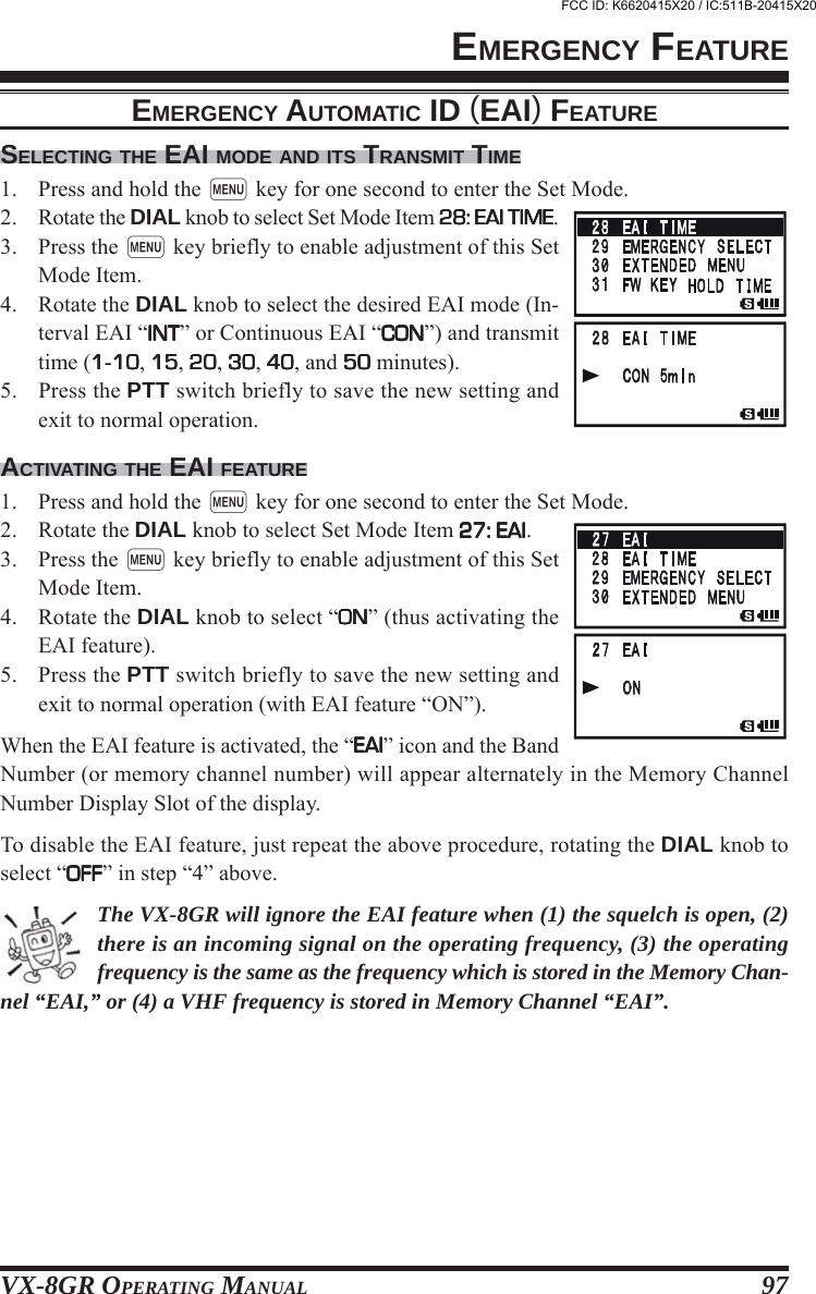 VX-8GR OPERATING MANUAL 97SELECTING THE EAI MODE AND ITS TRANSMIT TIME1. Press and hold the m key for one second to enter the Set Mode.2. Rotate the DIAL knob to select Set Mode Item 28: EAI TIME28: EAI TIME28: EAI TIME28: EAI TIME28: EAI TIME.3. Press the m key briefly to enable adjustment of this SetMode Item.4. Rotate the DIAL knob to select the desired EAI mode (In-terval EAI “INTINTINTINTINT” or Continuous EAI “CONCONCONCONCON”) and transmittime (11111-1010101010, 1515151515, 2020202020, 3030303030, 4040404040, and 5050505050 minutes).5. Press the PTT switch briefly to save the new setting andexit to normal operation.ACTIVATING THE EAI FEATURE1. Press and hold the m key for one second to enter the Set Mode.2. Rotate the DIAL knob to select Set Mode Item 27: EAI27: EAI27: EAI27: EAI27: EAI.3. Press the m key briefly to enable adjustment of this SetMode Item.4. Rotate the DIAL knob to select “ONONONONON” (thus activating theEAI feature).5. Press the PTT switch briefly to save the new setting andexit to normal operation (with EAI feature “ON”).When the EAI feature is activated, the “EAIEAIEAIEAIEAI” icon and the BandNumber (or memory channel number) will appear alternately in the Memory ChannelNumber Display Slot of the display.To disable the EAI feature, just repeat the above procedure, rotating the DIAL knob toselect “OFFOFFOFFOFFOFF” in step “4” above.The VX-8GR will ignore the EAI feature when (1) the squelch is open, (2)there is an incoming signal on the operating frequency, (3) the operatingfrequency is the same as the frequency which is stored in the Memory Chan-nel “EAI,” or (4) a VHF frequency is stored in Memory Channel “EAI”.EMERGENCY FEATUREEMERGENCY AUTOMATIC ID (EAI) FEATUREFCC ID: K6620415X20 / IC:511B-20415X20