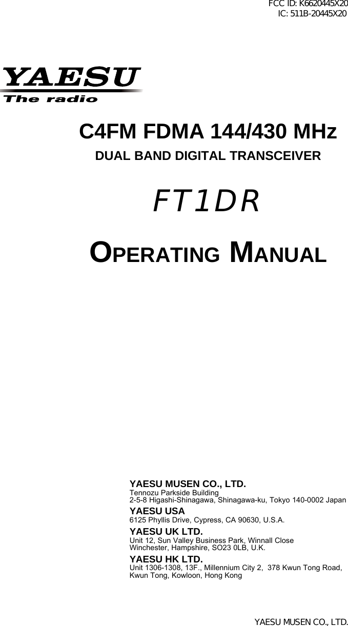 C4FM FDMA 144/430 MHzDUAL BAND DIGITAL TRANSCEIVEROPERATING MANUALYAESU MUSEN CO., LTD.Tennozu Parkside Building2-5-8 Higashi-Shinagawa, Shinagawa-ku, Tokyo 140-0002 JapanYAESU USA6125 Phyllis Drive, Cypress, CA 90630, U.S.A.YAESU UK LTD.Unit 12, Sun Valley Business Park, Winnall CloseWinchester, Hampshire, SO23 0LB, U.K.YAESU HK LTD.Unit 1306-1308, 13F., Millennium City 2,  378 Kwun Tong Road,Kwun Tong, Kowloon, Hong KongFT1DRFCC ID: K6620445X20 IC: 511B-20445X20YAESU MUSEN CO., LTD.