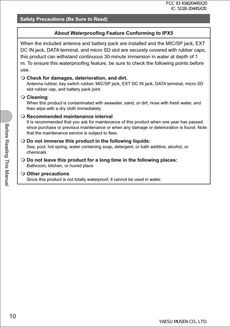 10Before Reading This ManualSafety Precautions (Be Sure to Read)About Waterproo ng Feature Conforming to IPX5When the included antenna and battery pack are installed and the MIC/SP jack, EXT DC IN jack, DATA terminal, and micro SD slot are securely covered with rubber caps, this product can withstand continuous 30-minute immersion in water at depth of 1 m. To ensure this waterproofing feature, be sure to check the following points before use. Check for damages, deterioration, and dirt.Antenna rubber, key switch rubber, MIC/SP jack, EXT DC IN jack, DATA terminal, micro SD slot rubber cap, and battery pack joint. CleaningWhen this product is contaminated with seawater, sand, or dirt, rinse with fresh water, and then wipe with a dry cloth immediately. Recommended maintenance intervalIt is recommended that you ask for maintenance of this product when one year has passed since purchase or previous maintenance or when any damage or deterioration is found. Note that the maintenance service is subject to fees. Do not immerse this product in the following liquids:Sea, pool, hot spring, water containing soap, detergent, or bath additive, alcohol, or chemicals Do not leave this product for a long time in the following places:Bathroom, kitchen, or humid place Other precautionsSince this product is not totally waterproof, it cannot be used in water.FCC ID: K6620445X20 IC: 511B-20445X20YAESU MUSEN CO., LTD.